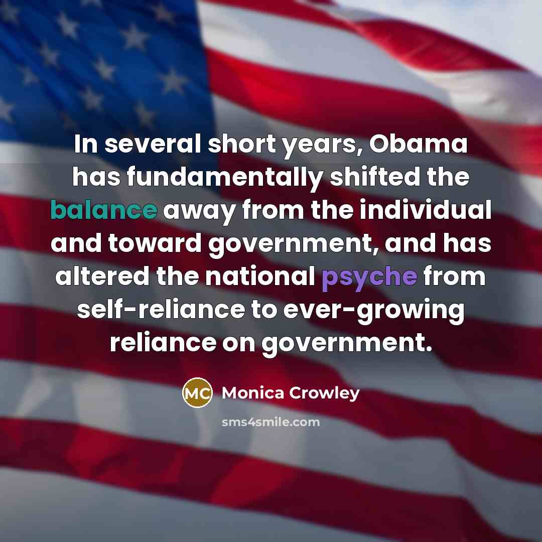 “In several short years, Obama has fundamentally shifted the balance away from the individual and toward government, and has altered the national psyche from self-reliance to ever-growing reliance on government.” quote by Monica Crowley