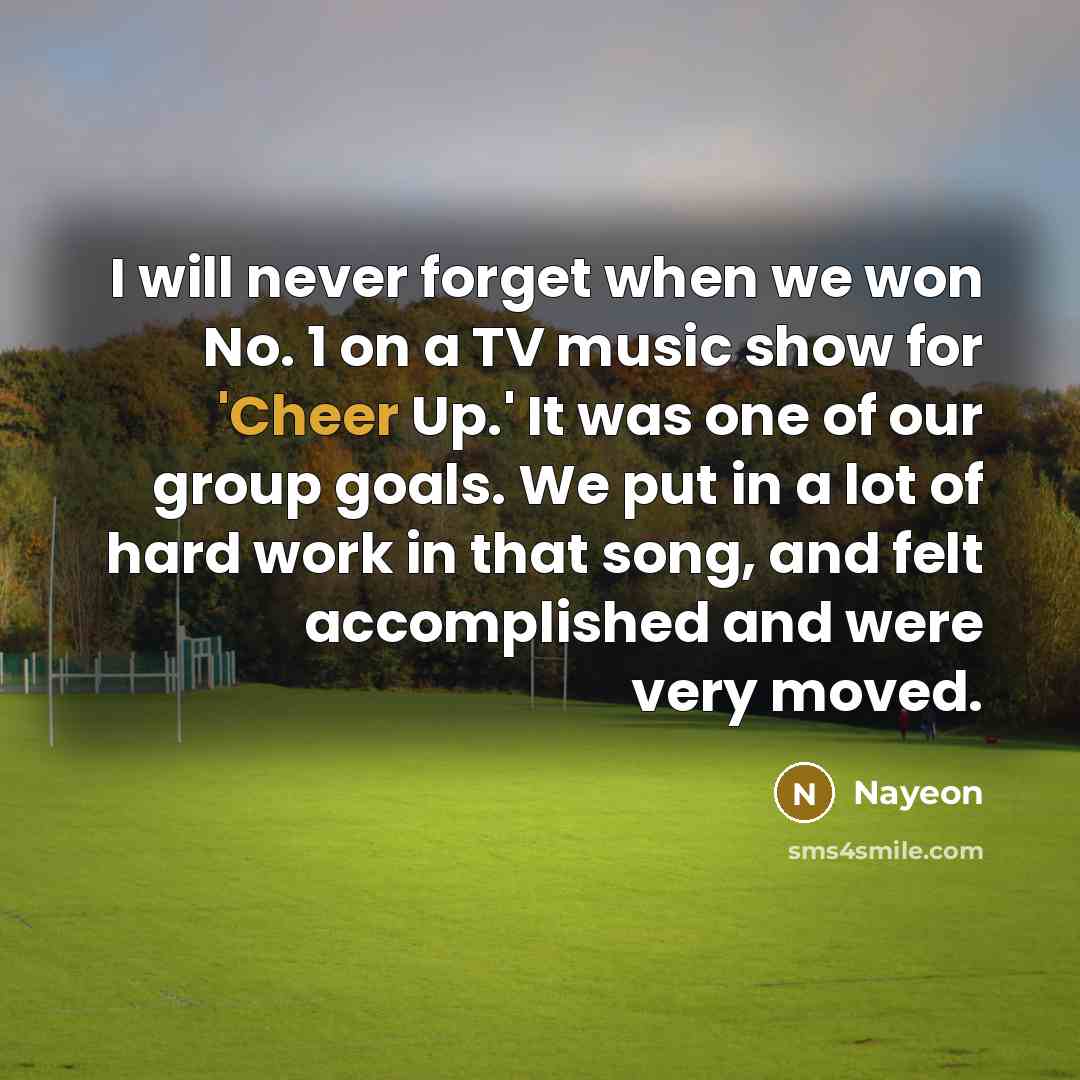 “I will never forget when we won No. 1 on a TV music show for 'Cheer Up.' It was one of our group goals. We put in a lot of hard work in that song, and felt accomplished and were very moved.” quote by Nayeon