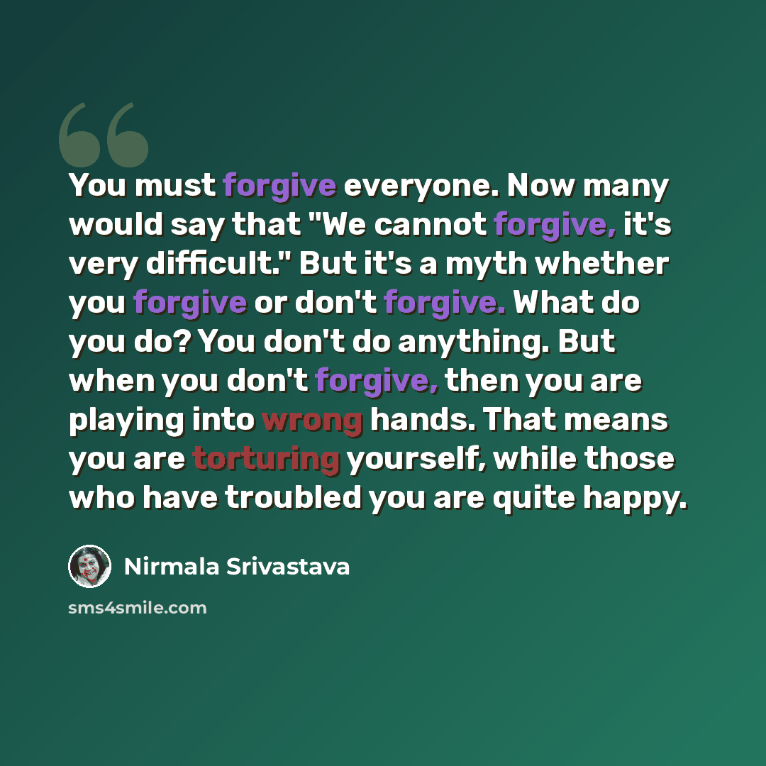 “You must forgive everyone. Now many would say that "We cannot forgive, it's very difficult." But it's a myth whether you forgive or don't forgive. What do you do? You don't do anything. But when you don't forgive, then you are playing into wrong hands. That means you are torturing yourself, while…” quote by Nirmala Srivastava