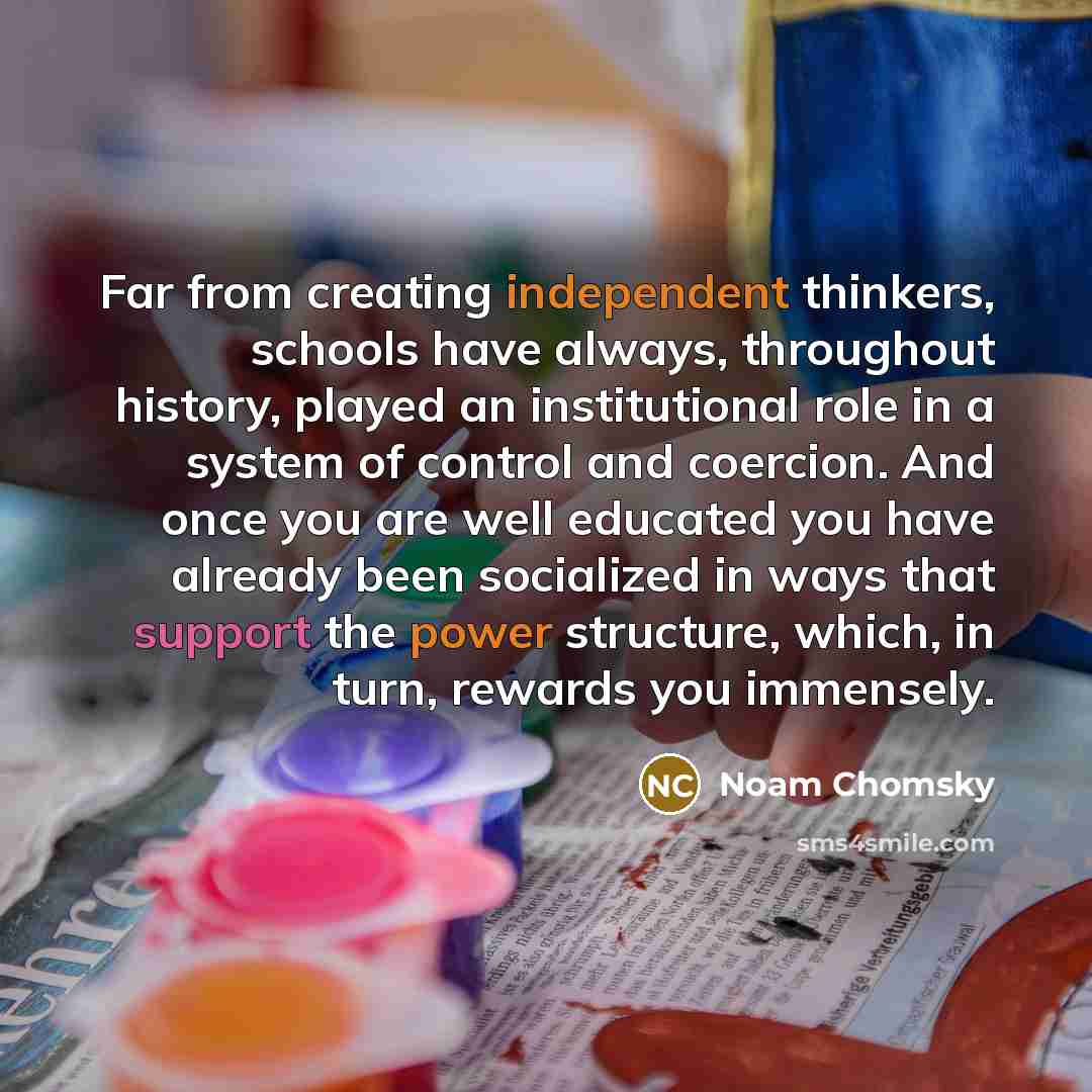 “Far from creating independent thinkers, schools have always, throughout history, played an institutional role in a system of control and coercion. And once you are well educated you have already been socialized in ways that support the power structure, which, in turn, rewards you immensely.” quote by Noam Chomsky