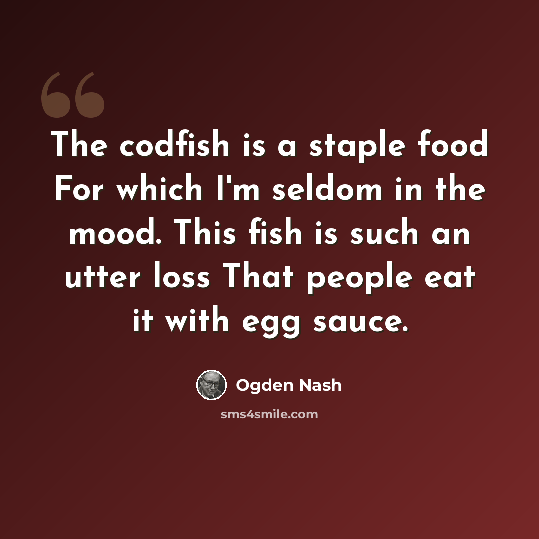 “The codfish is a staple food For which I'm seldom in the mood. This fish is such an utter loss That people eat it with egg sauce.” quote by Ogden Nash