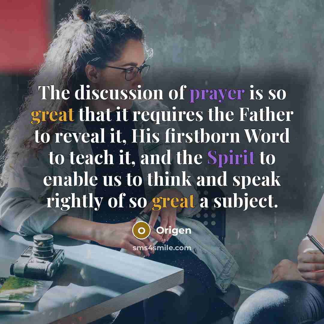 “The discussion of prayer is so great that it requires the Father to reveal it, His firstborn Word to teach it, and the Spirit to enable us to think and speak rightly of so great a subject.” quote by Origen