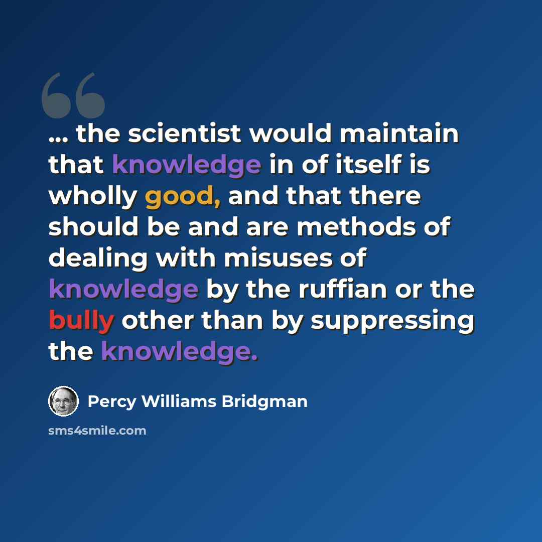 “... the scientist would maintain that knowledge in of itself is wholly good, and that there should be and are methods of dealing with misuses of knowledge by the ruffian or the bully other than by suppressing the knowledge.” quote by Percy Williams Bridgman