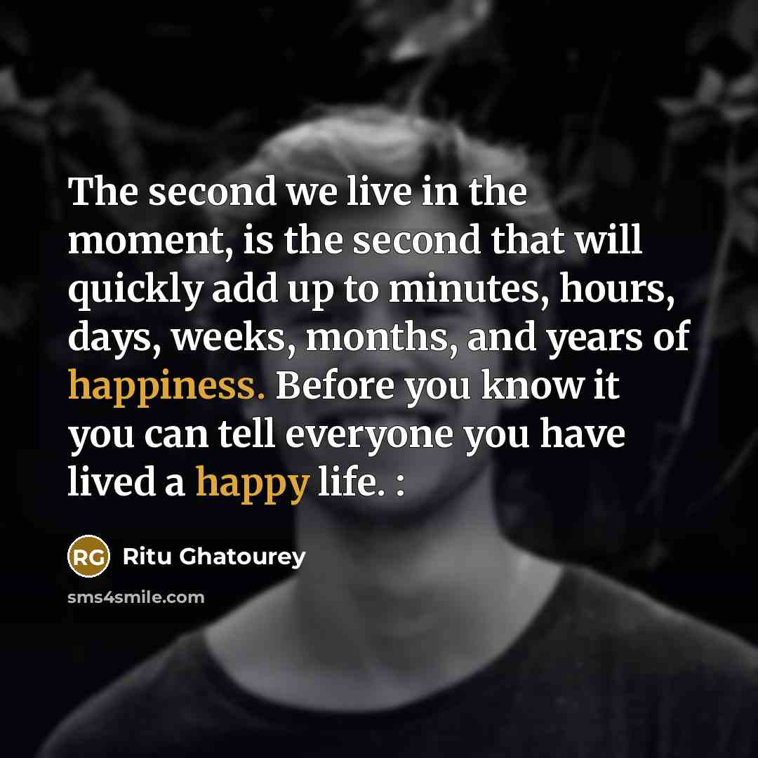 “The second we live in the moment, is the second that will quickly add up to minutes, hours, days, weeks, months, and years of happiness. Before you know it you can tell everyone you have lived a happy life. :” quote by Ritu Ghatourey