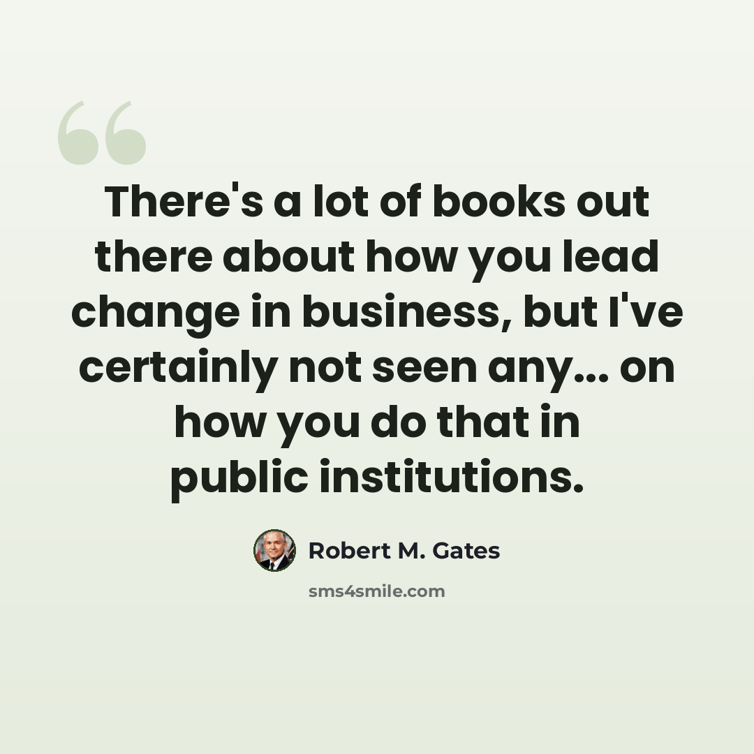 “There's a lot of books out there about how you lead change in business, but I've certainly not seen any... on how you do that in public institutions.” quote by Robert M. Gates