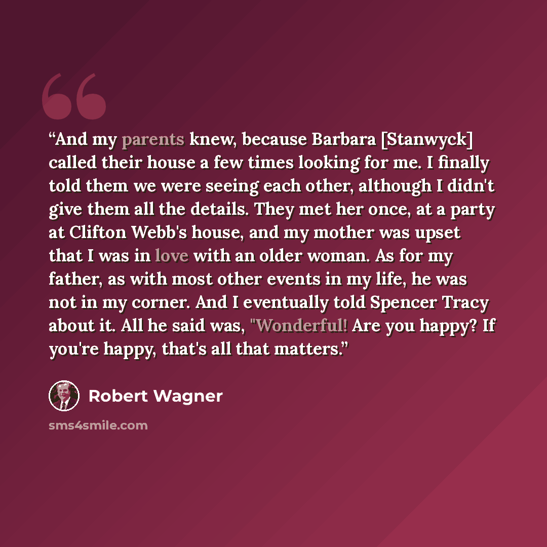 “And my parents knew, because Barbara [Stanwyck] called their house a few times looking for me. I finally told them we were seeing each other, although I didn't give them all the details. They met her once, at a party at Clifton Webb's house, and my mother was upset that I was in love with an older…” quote by Robert Wagner