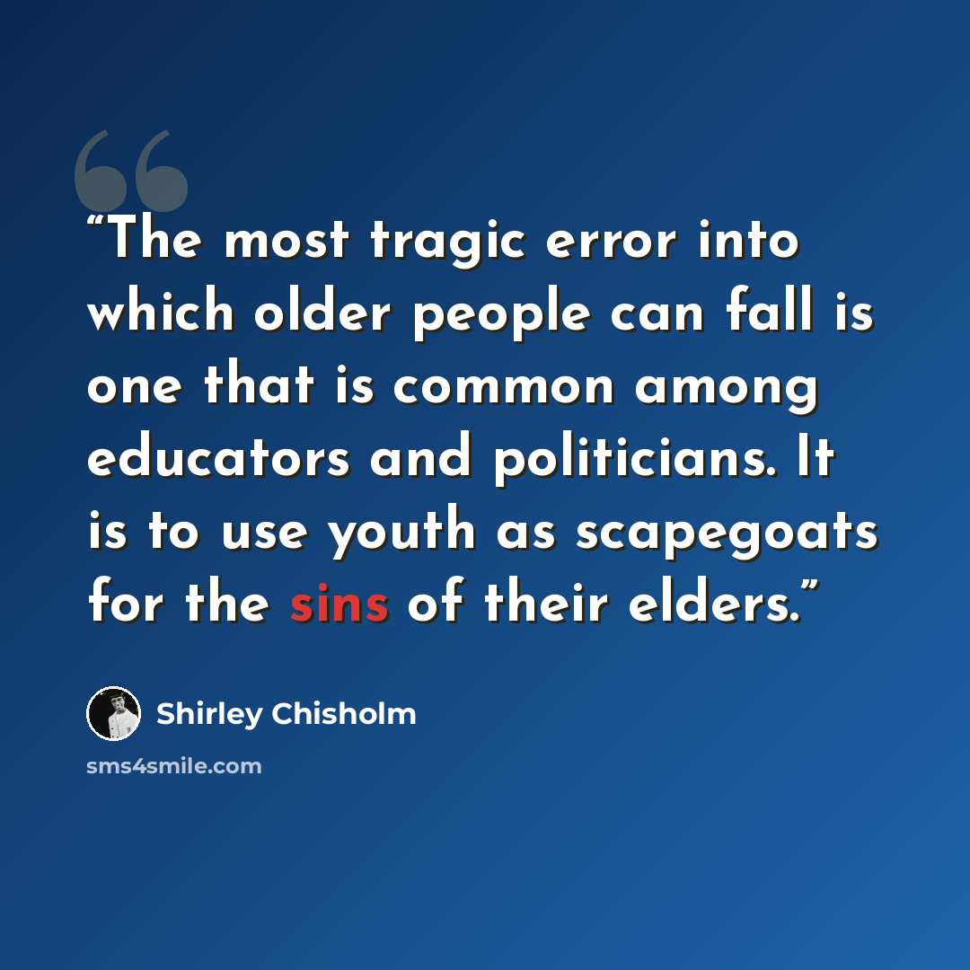“The most tragic error into which older people can fall is one that is common among educators and politicians. It is to use youth as scapegoats for the sins of their elders.” quote by Shirley Chisholm