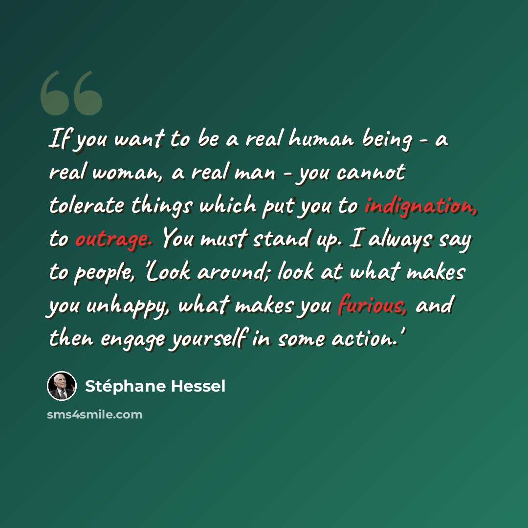“If you want to be a real human being - a real woman, a real man - you cannot tolerate things which put you to indignation, to outrage. You must stand up. I always say to people, 'Look around; look at what makes you unhappy, what makes you furious, and then engage yourself in some action.'” quote by Stephane Hessel