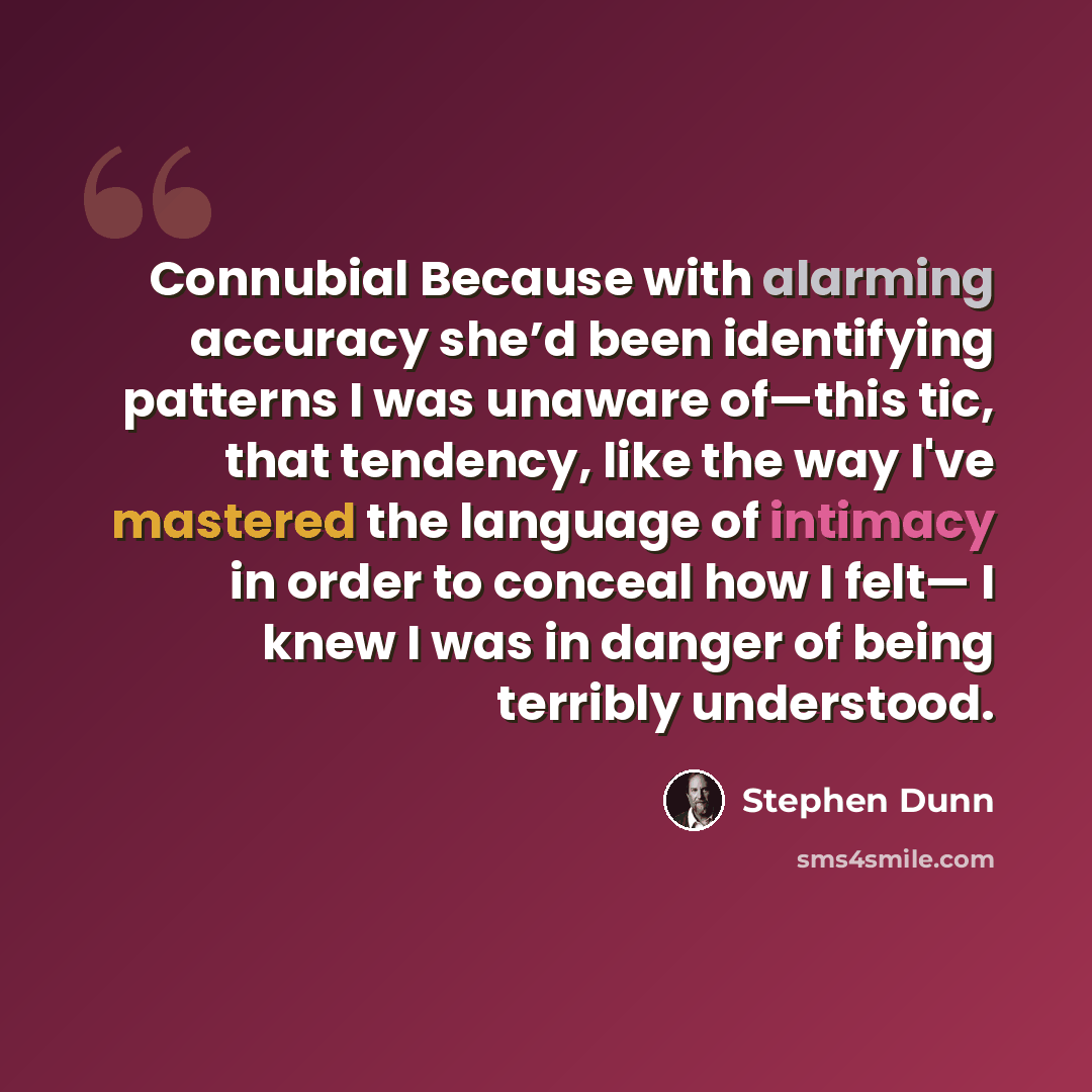 “Connubial Because with alarming accuracy she’d been identifying patterns I was unaware of—this tic, that tendency, like the way I've mastered the language of intimacy in order to conceal how I felt— I knew I was in danger of being terribly understood.” quote by Stephen Dunn