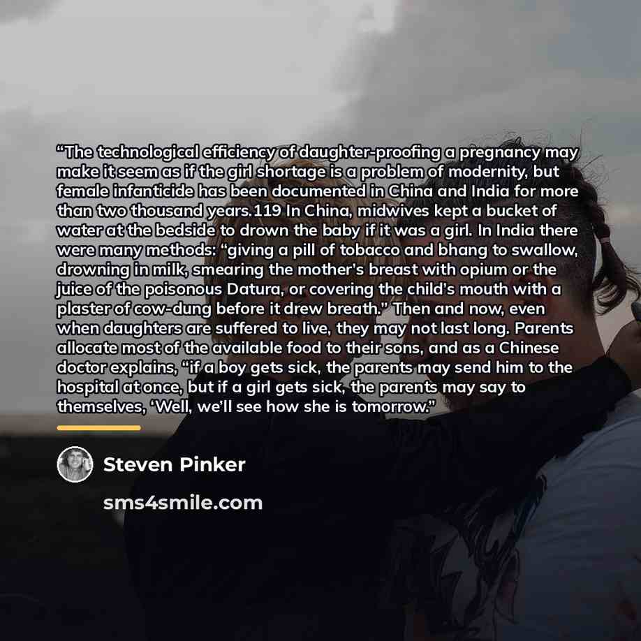 “The technological efficiency of daughter-proofing a pregnancy may make it seem as if the girl shortage is a problem of modernity, but female infanticide has been documented in China and India for more than two thousand years.119 In China, midwives kept a bucket of water at the bedside to drown the…” quote by Steven Pinker