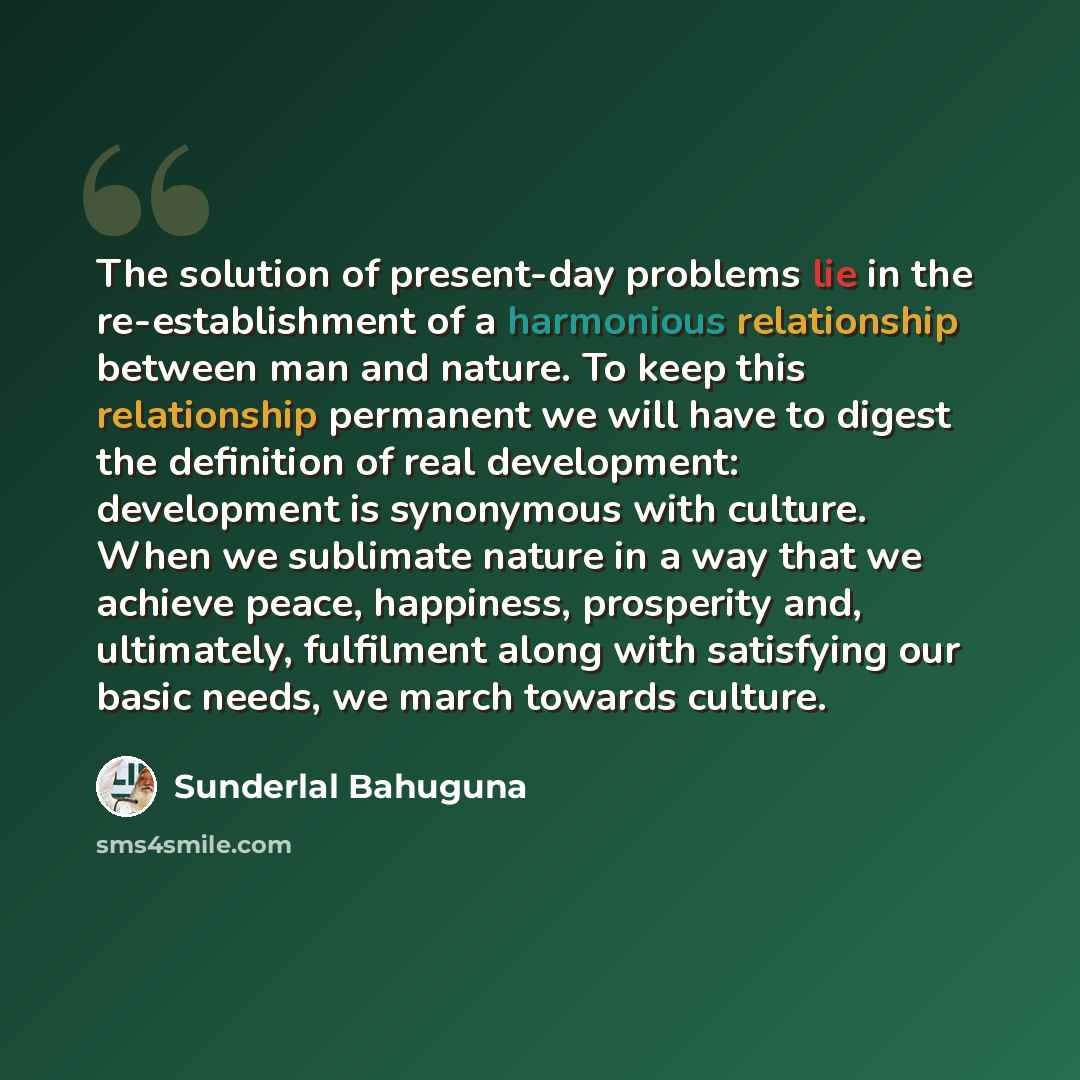 “The solution of present-day problems lie in the re-establishment of a harmonious relationship between man and nature. To keep this relationship permanent we will have to digest the definition of real development: development is synonymous with culture. When we sublimate nature in a way that we…” quote by Sunderlal Bahuguna