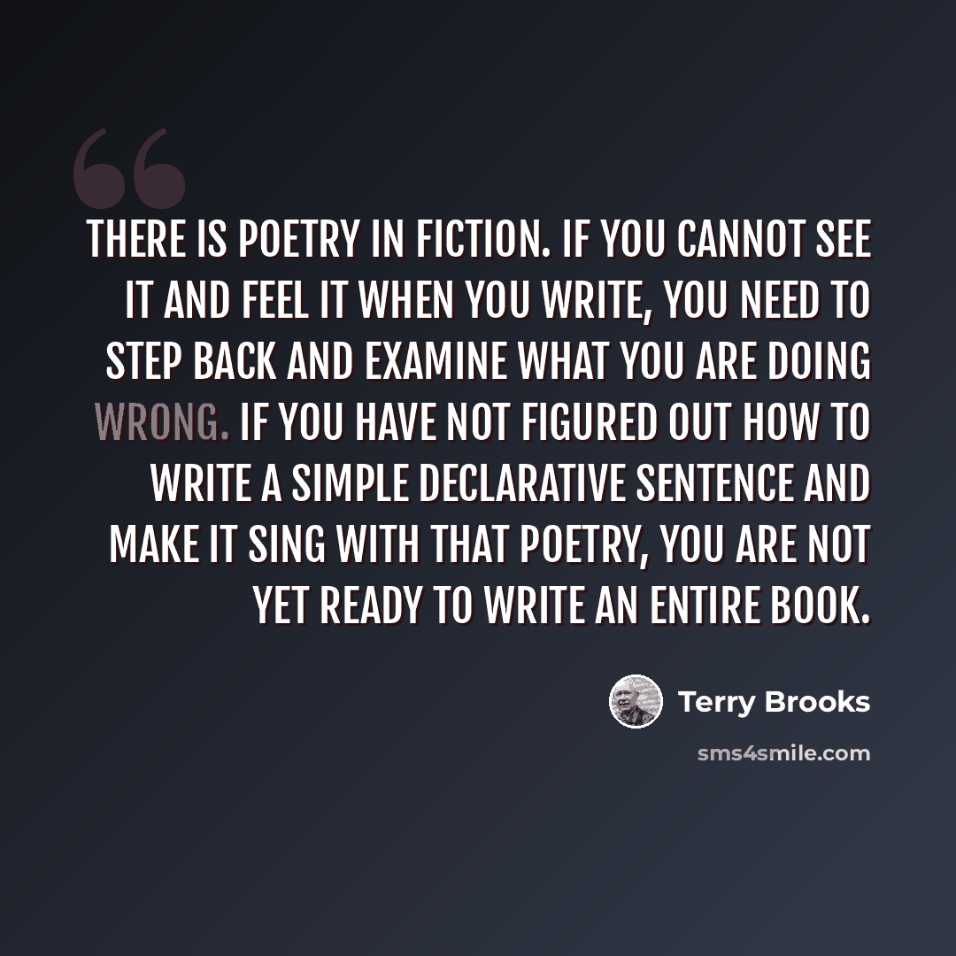 “There is poetry in fiction. If you cannot see it and feel it when you write, you need to step back and examine what you are doing wrong. If you have not figured out how to write a simple declarative sentence and make it sing with that poetry, you are not yet ready to write an entire book.” quote by Terry Brooks