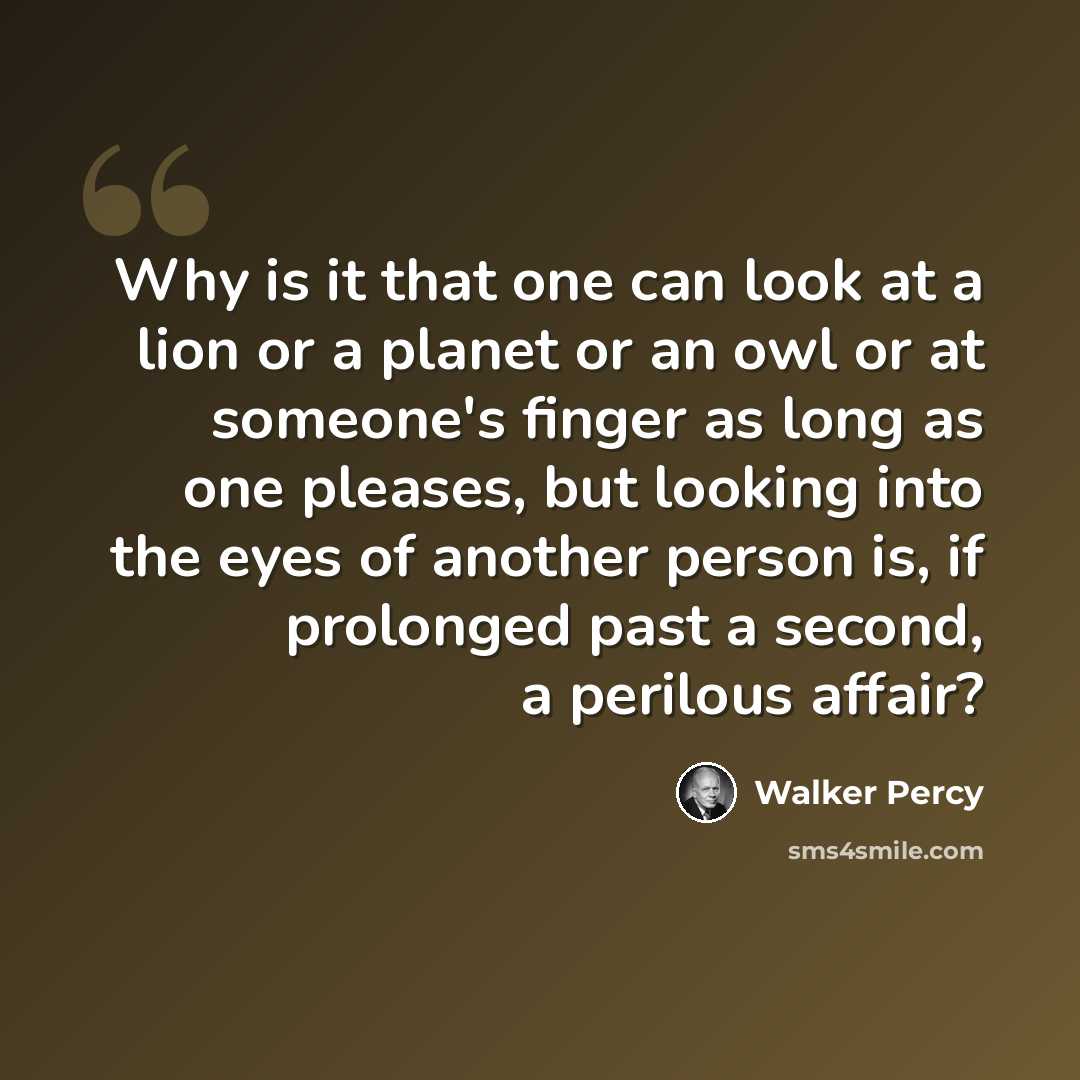 “Why is it that one can look at a lion or a planet or an owl or at someone's finger as long as one pleases, but looking into the eyes of another person is, if prolonged past a second, a perilous affair?” quote by Walker Percy