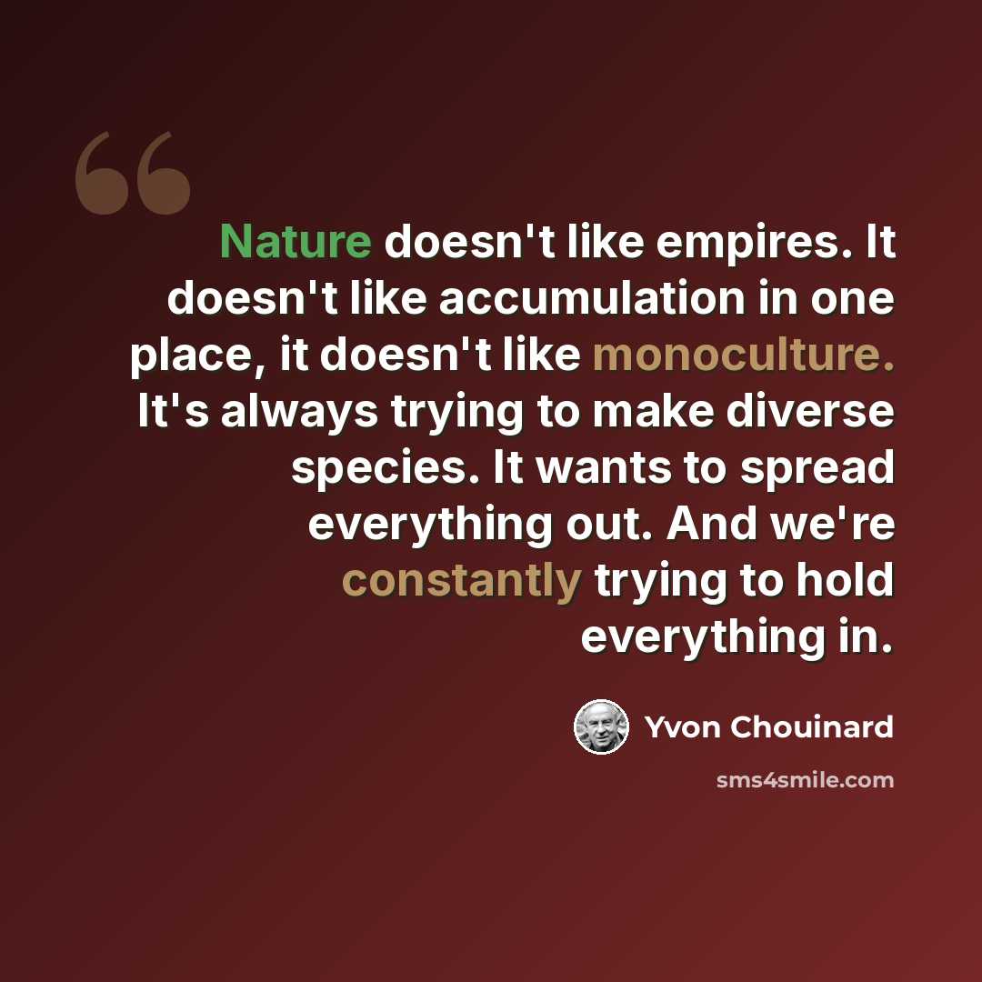 “Nature doesn't like empires. It doesn't like accumulation in one place, it doesn't like monoculture. It's always trying to make diverse species. It wants to spread everything out. And we're constantly trying to hold everything in.” quote by Yvon Chouinard
