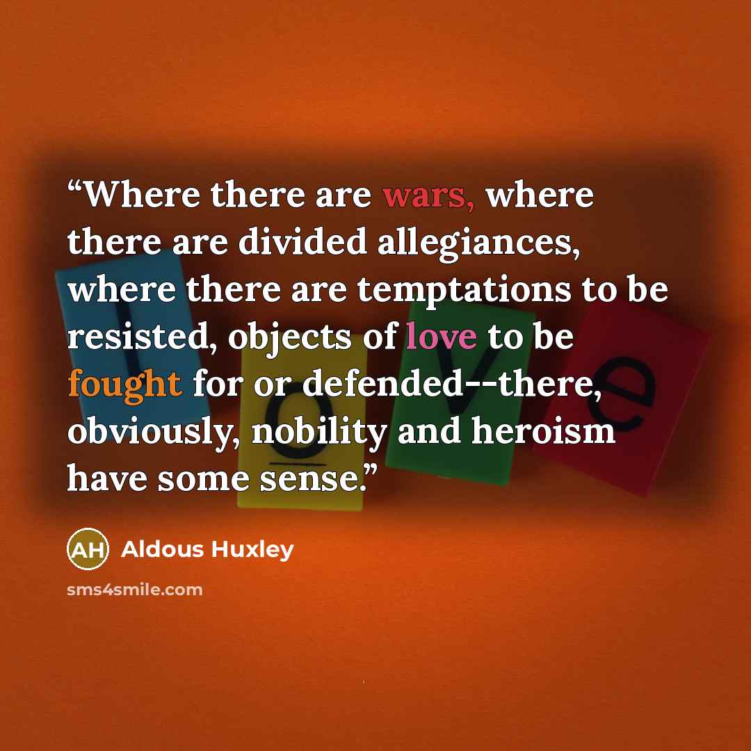 “Where there are wars, where there are divided allegiances, where there are temptations to be resisted, objects of love to be fought for or defended--there, obviously, nobility and heroism have some sense.” quote by Aldous Huxley