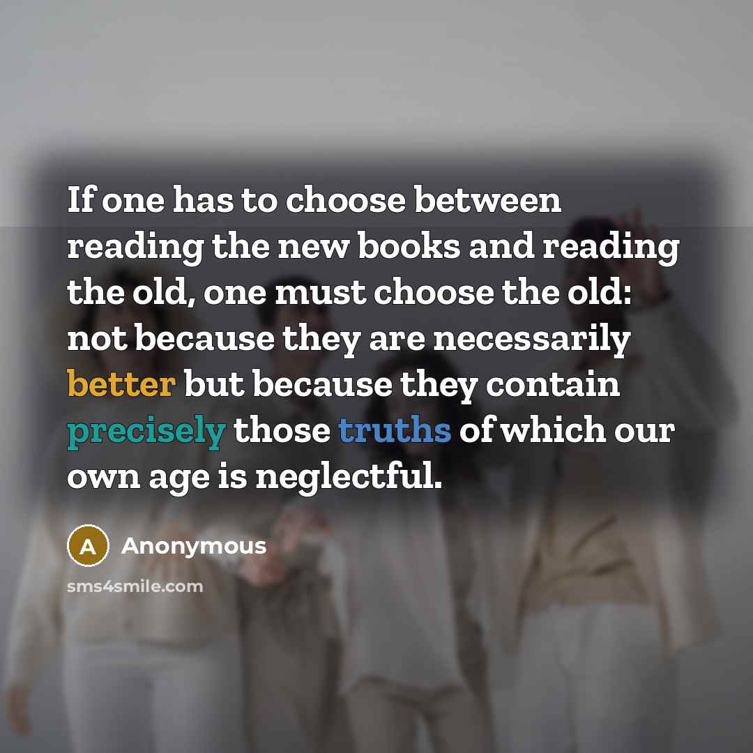 “If one has to choose between reading the new books and reading the old, one must choose the old: not because they are necessarily better but because they contain precisely those truths of which our own age is neglectful.” quote by Anonymous