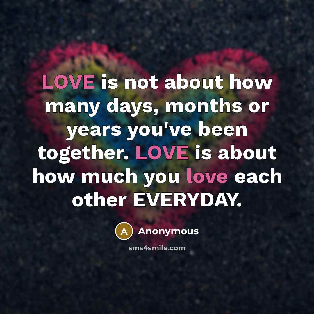 “LOVE is not about how many days, months or years you've been together. LOVE is about how much you love each other EVERYDAY.” quote by Anonymous