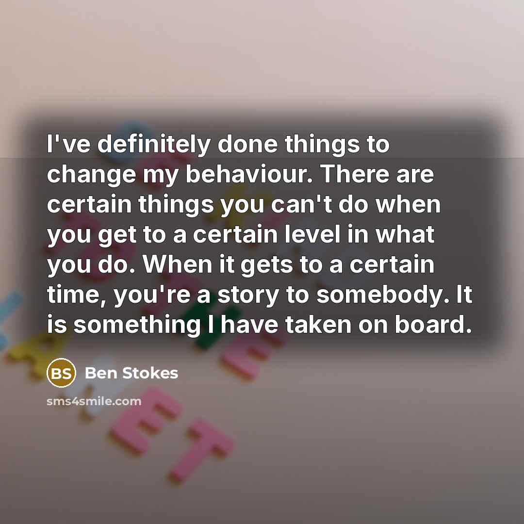 “I've definitely done things to change my behaviour. There are certain things you can't do when you get to a certain level in what you do. When it gets to a certain time, you're a story to somebody. It is something I have taken on board.” quote by Ben Stokes