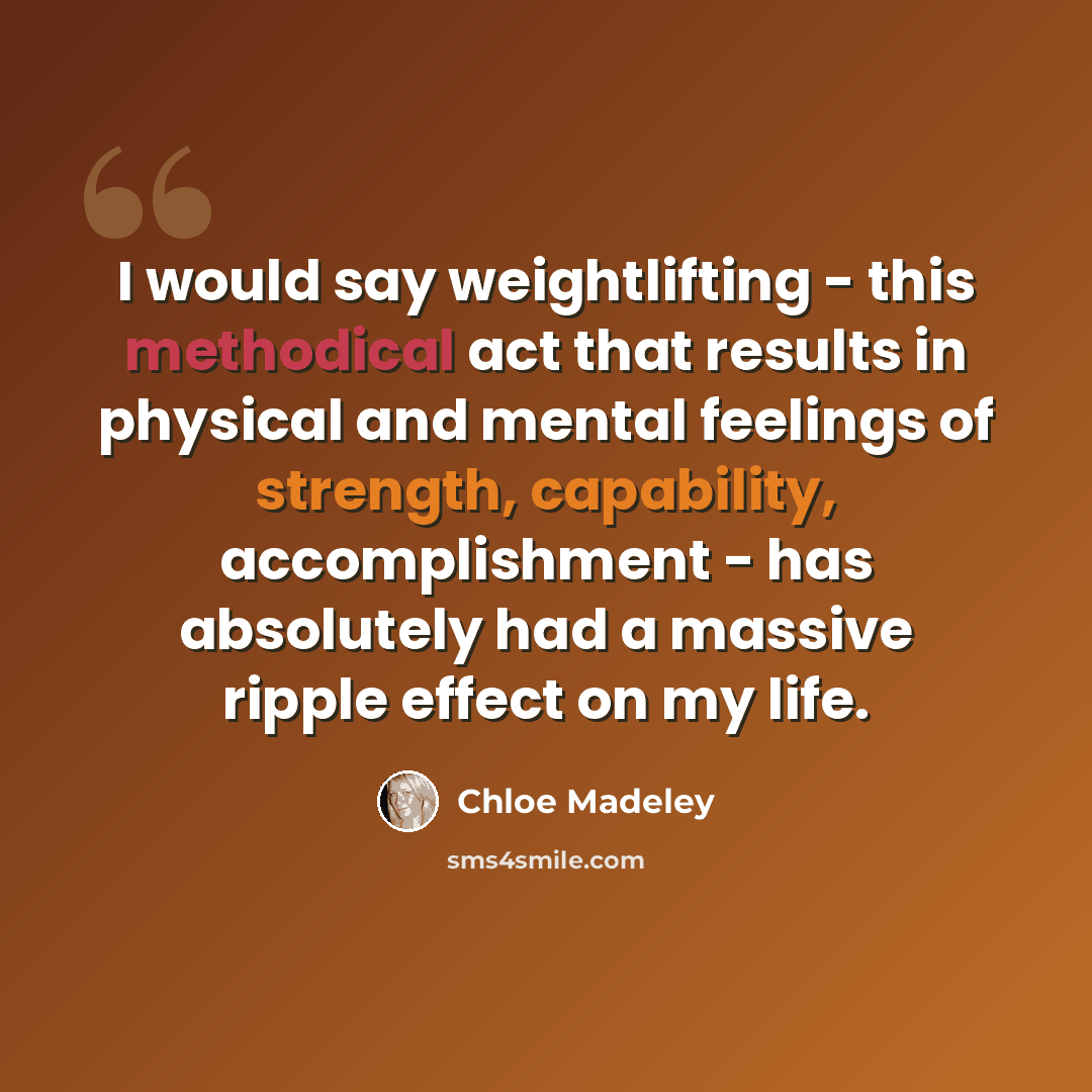 “I would say weightlifting - this methodical act that results in physical and mental feelings of strength, capability, accomplishment - has absolutely had a massive ripple effect on my life.” quote by Chloe Madeley