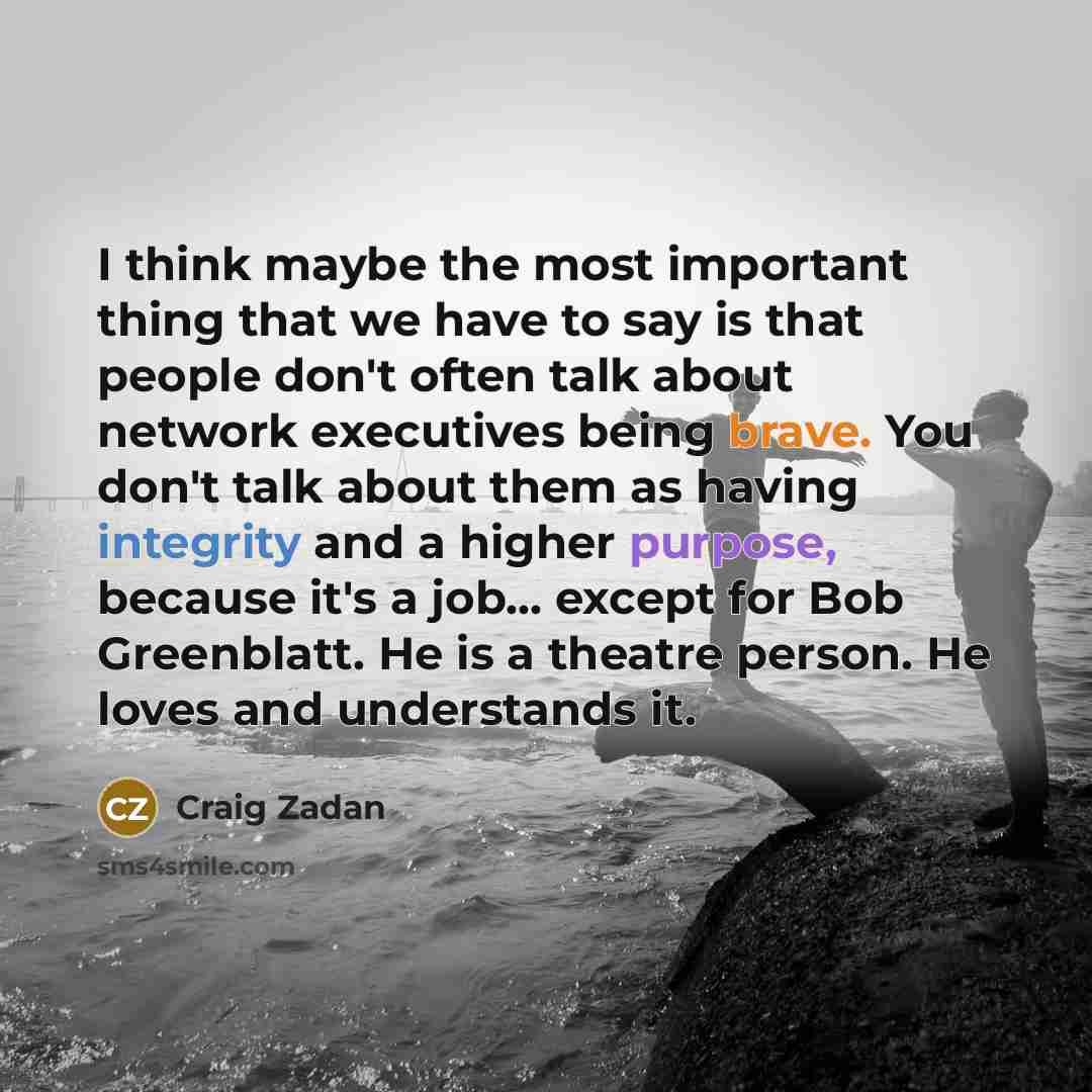 “I think maybe the most important thing that we have to say is that people don't often talk about network executives being brave. You don't talk about them as having integrity and a higher purpose, because it's a job... except for Bob Greenblatt. He is a theatre person. He loves and understands it.” quote by Craig Zadan