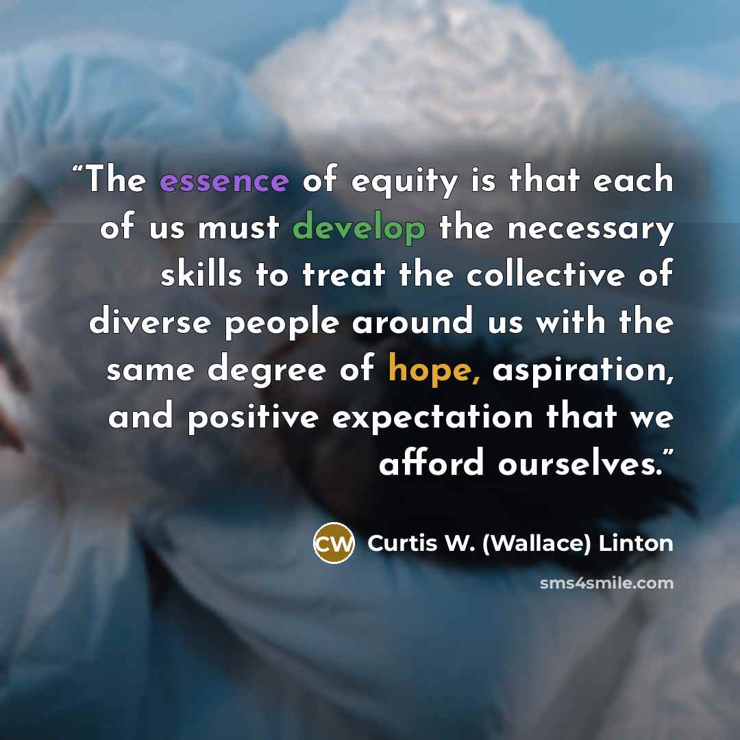 “The essence of equity is that each of us must develop the necessary skills to treat the collective of diverse people around us with the same degree of hope, aspiration, and positive expectation that we afford ourselves.” quote by Curtis W. (Wallace) Linton