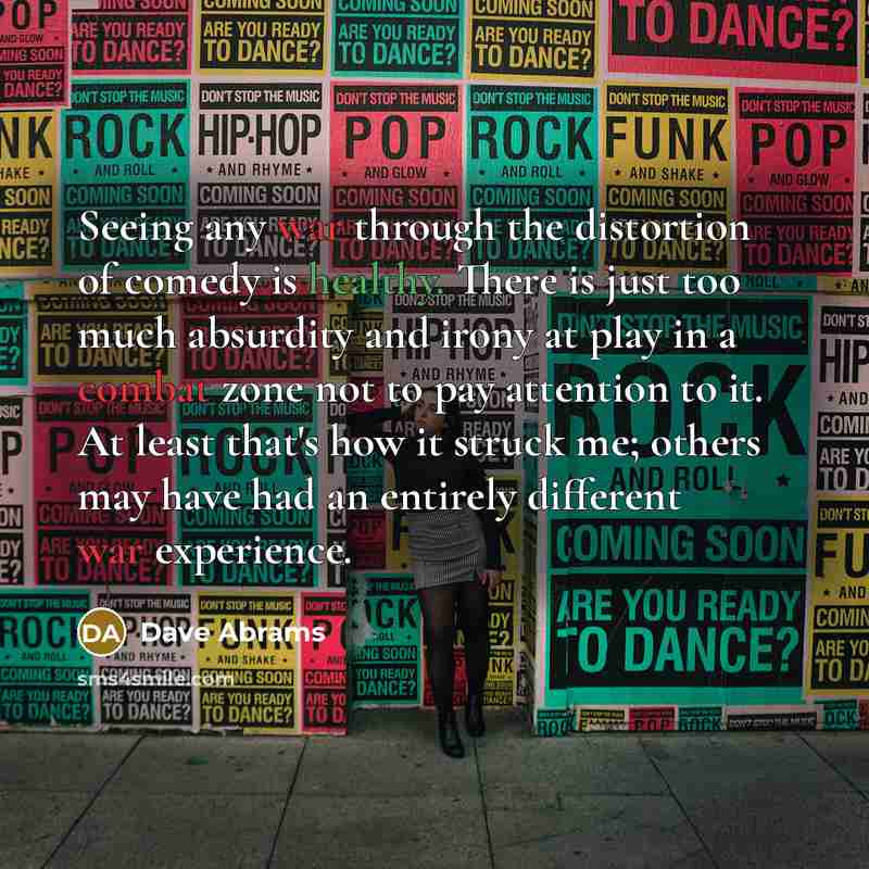 “Seeing any war through the distortion of comedy is healthy. There is just too much absurdity and irony at play in a combat zone not to pay attention to it. At least that's how it struck me; others may have had an entirely different war experience.” quote by Dave Abrams