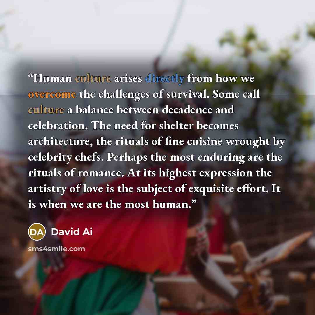 “Human culture arises directly from how we overcome the challenges of survival. Some call culture a balance between decadence and celebration. The need for shelter becomes architecture, the rituals of fine cuisine wrought by celebrity chefs. Perhaps the most enduring are the rituals of romance. At…” quote by David Ai