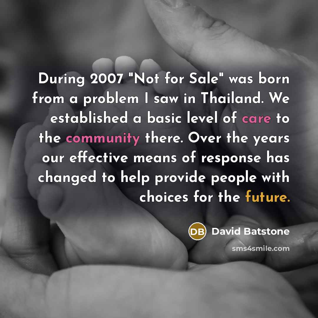 “During 2007 "Not for Sale" was born from a problem I saw in Thailand. We established a basic level of care to the community there. Over the years our effective means of response has changed to help provide people with choices for the future.” quote by David Batstone