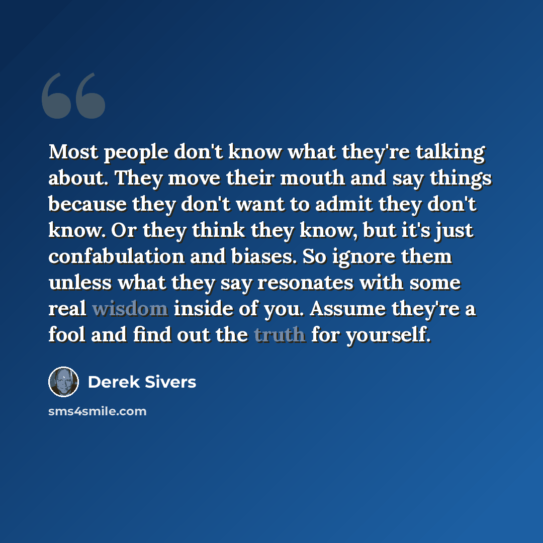 “Most people don't know what they're talking about. They move their mouth and say things because they don't want to admit they don't know. Or they think they know, but it's just confabulation and biases. So ignore them unless what they say resonates with some real wisdom inside of you. Assume…” quote by Derek Sivers