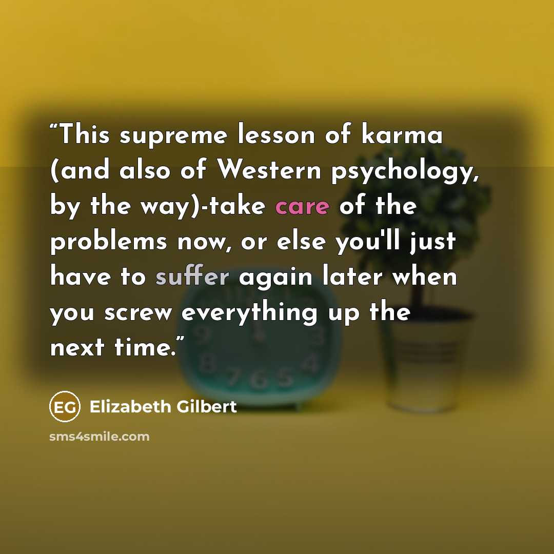 “This supreme lesson of karma (and also of Western psychology, by the way)-take care of the problems now, or else you'll just have to suffer again later when you screw everything up the next time.” quote by Elizabeth Gilbert