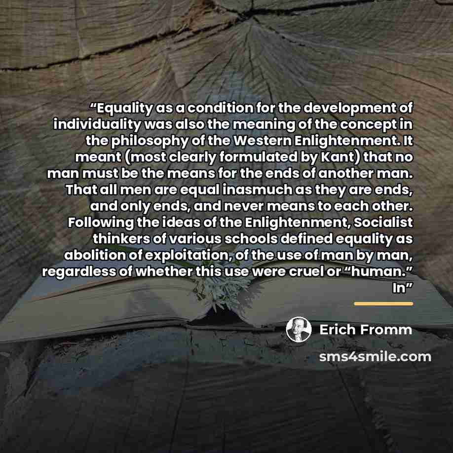 “Equality as a condition for the development of individuality was also the meaning of the concept in the philosophy of the Western Enlightenment. It meant (most clearly formulated by Kant) that no man must be the means for the ends of another man. That all men are equal inasmuch as they are ends…” quote by Erich Fromm