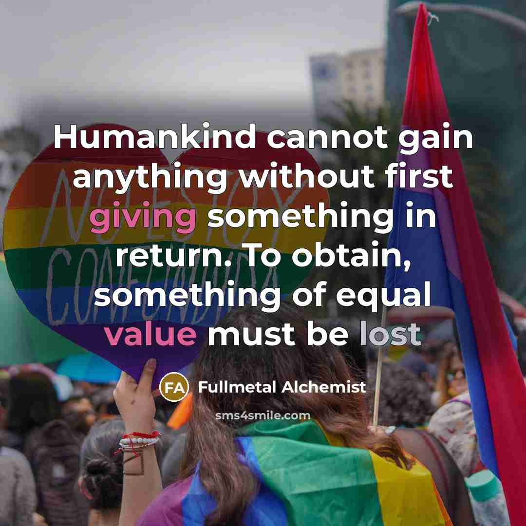 “Humankind cannot gain anything without first giving something in return. To obtain, something of equal value must be lost” quote by Fullmetal Alchemist