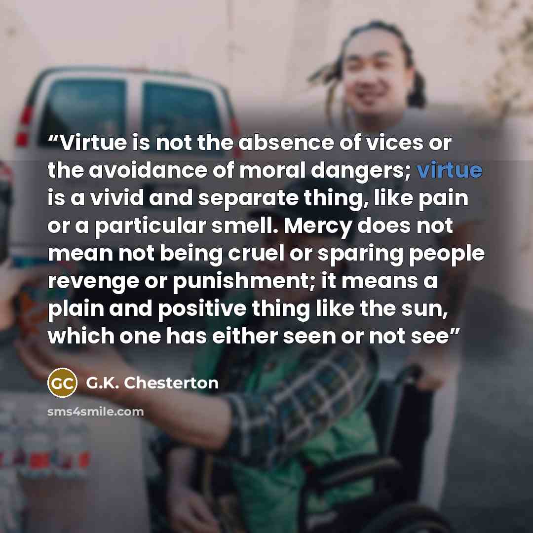 “Virtue is not the absence of vices or the avoidance of moral dangers; virtue is a vivid and separate thing, like pain or a particular smell. Mercy does not mean not being cruel or sparing people revenge or punishment; it means a plain and positive thing like the sun, which one has either seen or…” quote by G.K. Chesterton