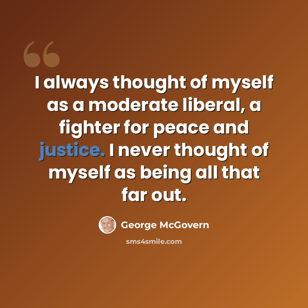 “I always thought of myself as a moderate liberal, a fighter for peace and justice. I never thought of myself as being all that far out.” quote by George McGovern