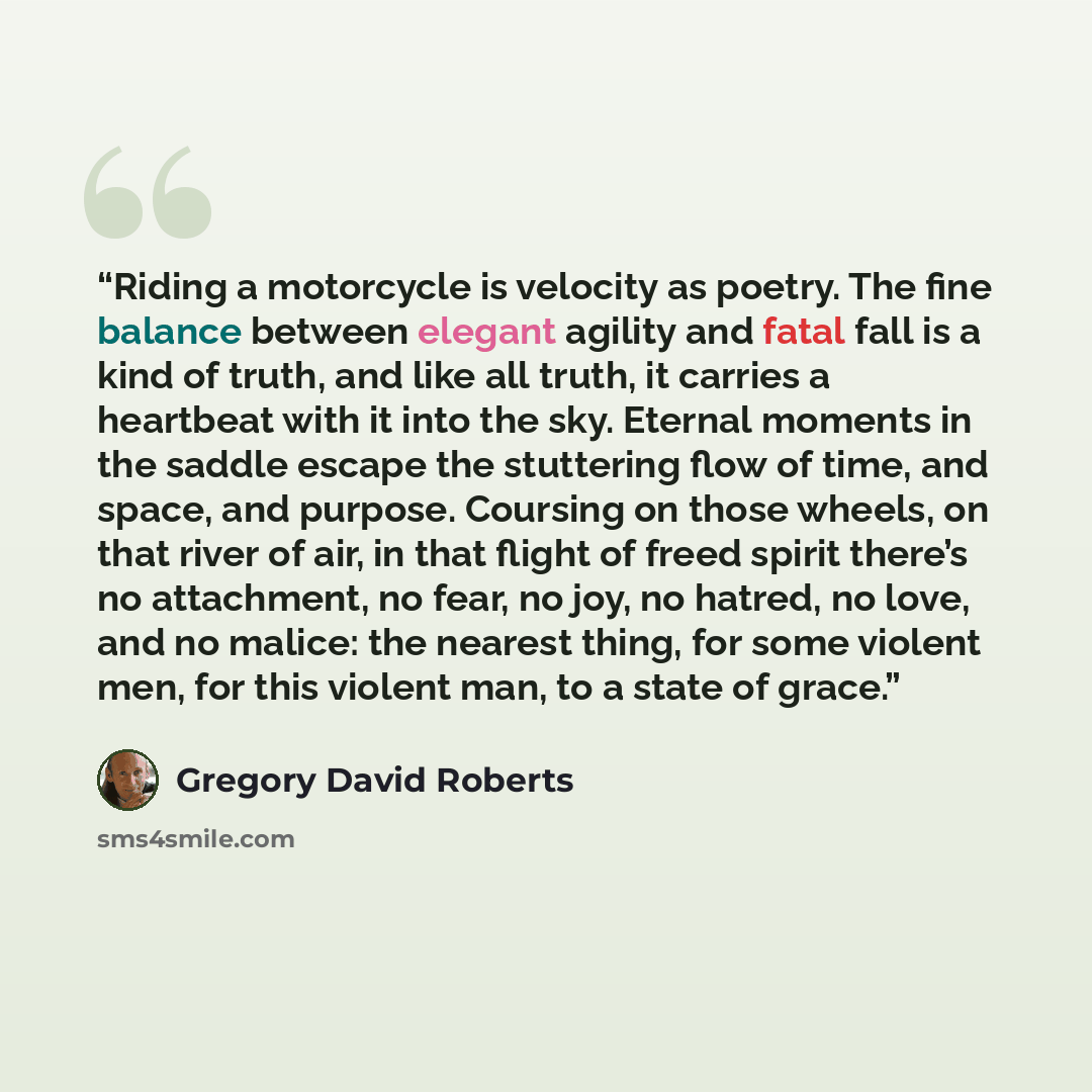 “Riding a motorcycle is velocity as poetry. The fine balance between elegant agility and fatal fall is a kind of truth, and like all truth, it carries a heartbeat with it into the sky. Eternal moments in the saddle escape the stuttering flow of time, and space, and purpose. Coursing on those…” quote by Gregory David Roberts