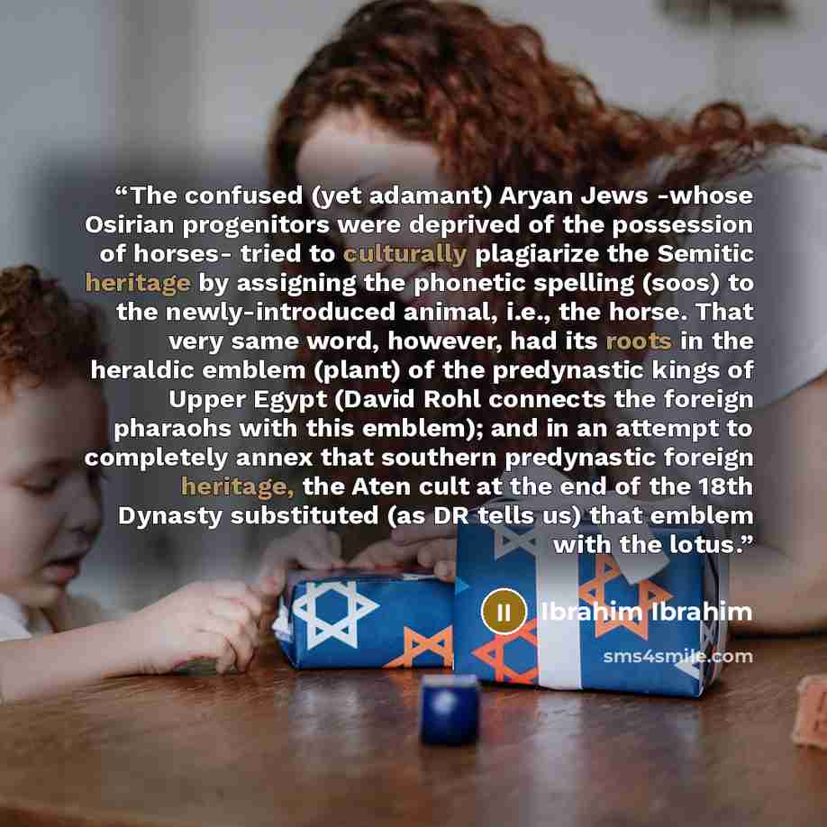 “The confused (yet adamant) Aryan Jews -whose Osirian progenitors were deprived of the possession of horses- tried to culturally plagiarize the Semitic heritage by assigning the phonetic spelling (soos) to the newly-introduced animal, i.e., the horse. That very same word, however, had its roots in…” quote by Ibrahim Ibrahim