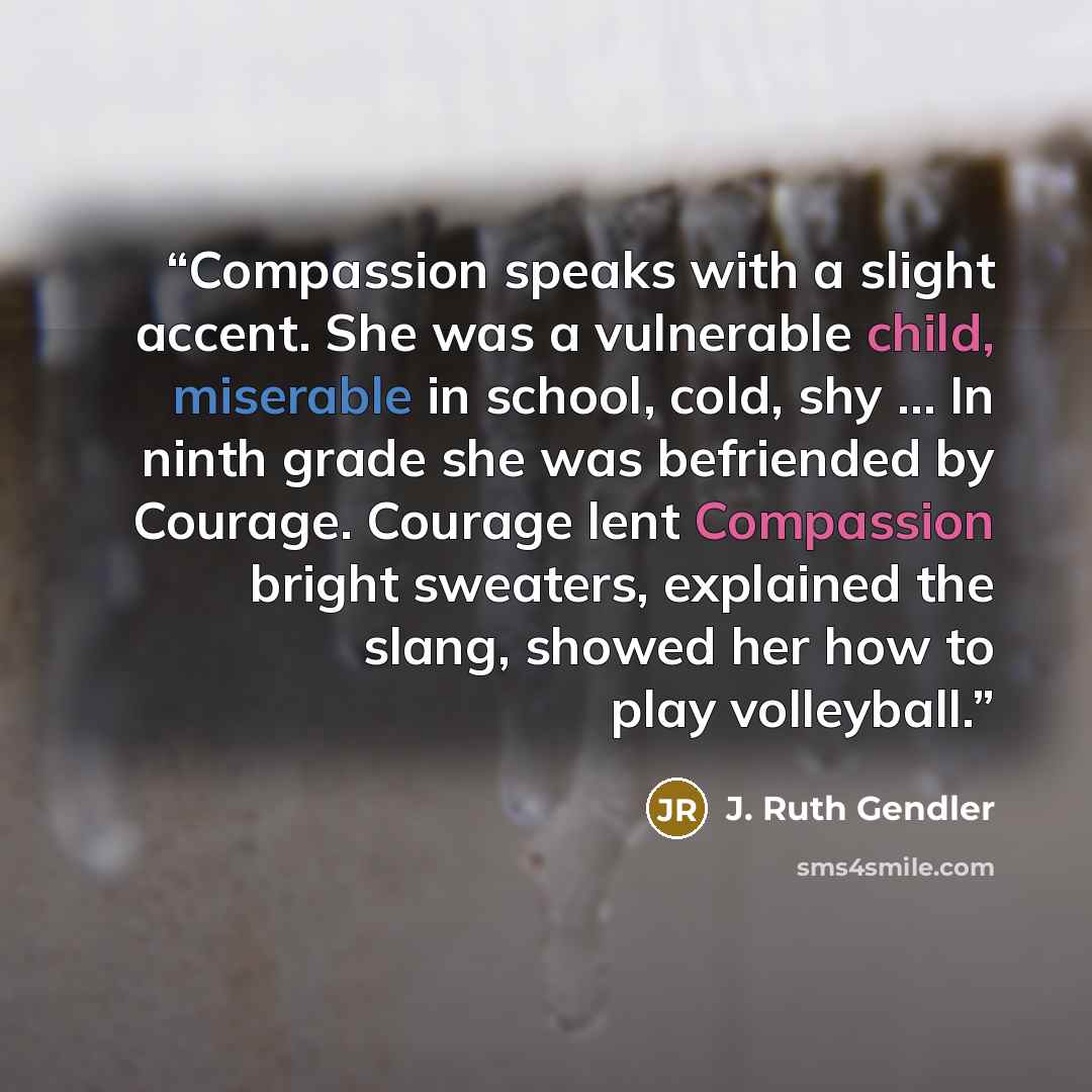 “Compassion speaks with a slight accent. She was a vulnerable child, miserable in school, cold, shy … In ninth grade she was befriended by Courage. Courage lent Compassion bright sweaters, explained the slang, showed her how to play volleyball.” quote by J. Ruth Gendler