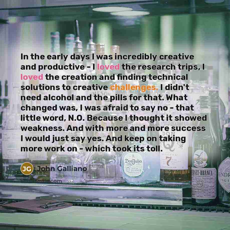“In the early days I was incredibly creative and productive - I loved the research trips, I loved the creation and finding technical solutions to creative challenges. I didn't need alcohol and the pills for that. What changed was, I was afraid to say no - that little word, N.O. Because I thought it…” quote by John Galliano