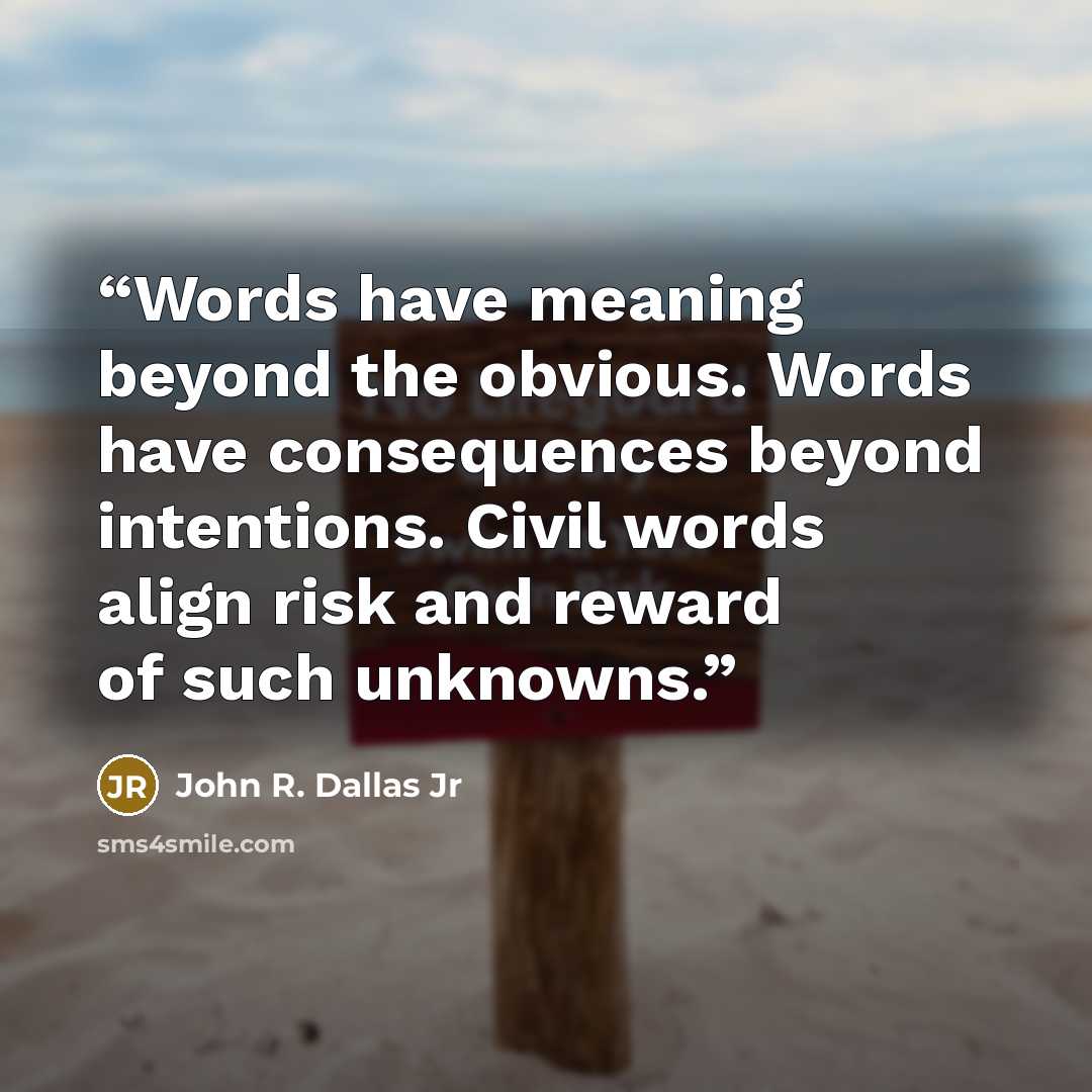 “Words have meaning beyond the obvious. Words have consequences beyond intentions. Civil words align risk and reward of such unknowns.” quote by John R. Dallas Jr