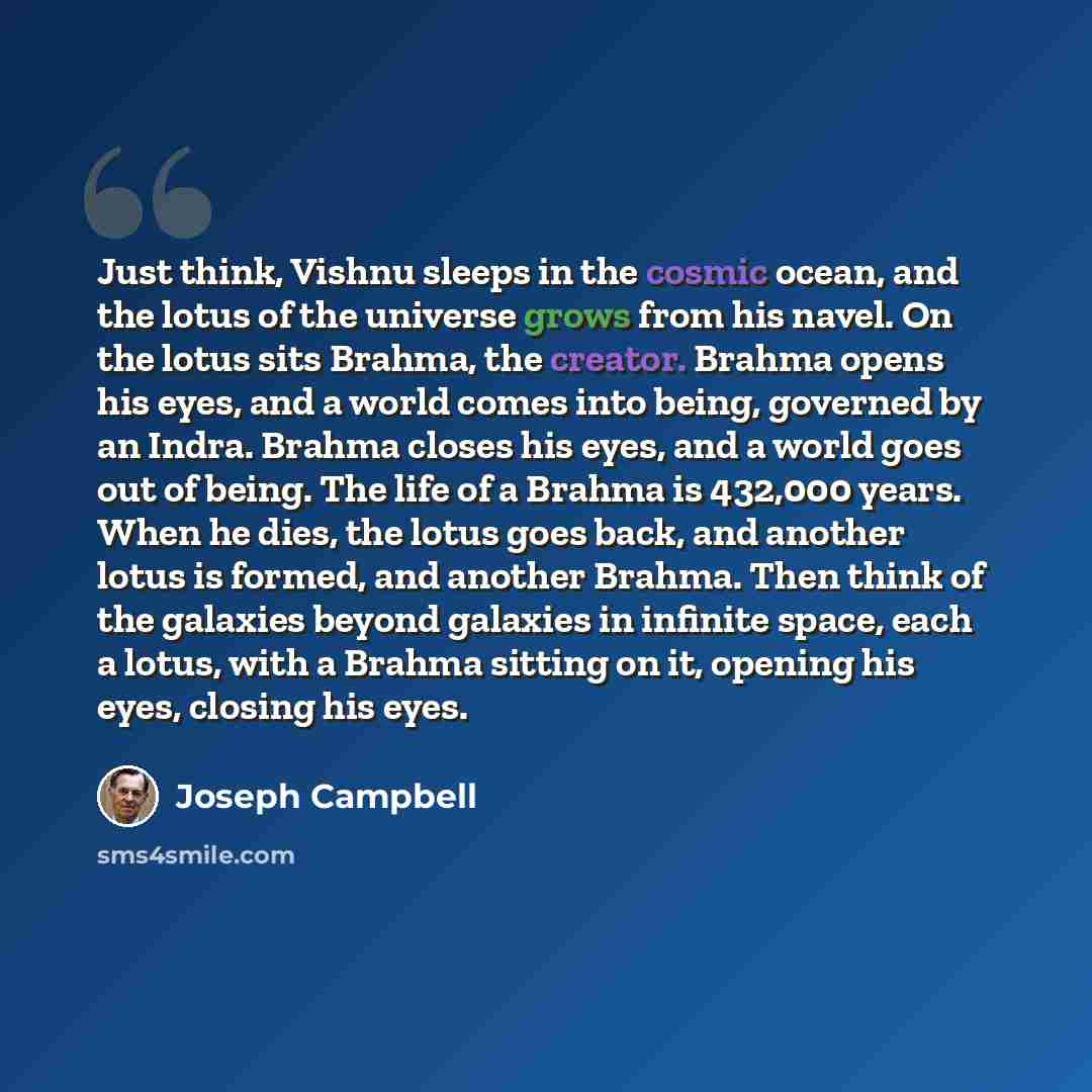“Just think, Vishnu sleeps in the cosmic ocean, and the lotus of the universe grows from his navel. On the lotus sits Brahma, the creator. Brahma opens his eyes, and a world comes into being, governed by an Indra. Brahma closes his eyes, and a world goes out of being. The life of a Brahma is…” quote by Joseph Campbell