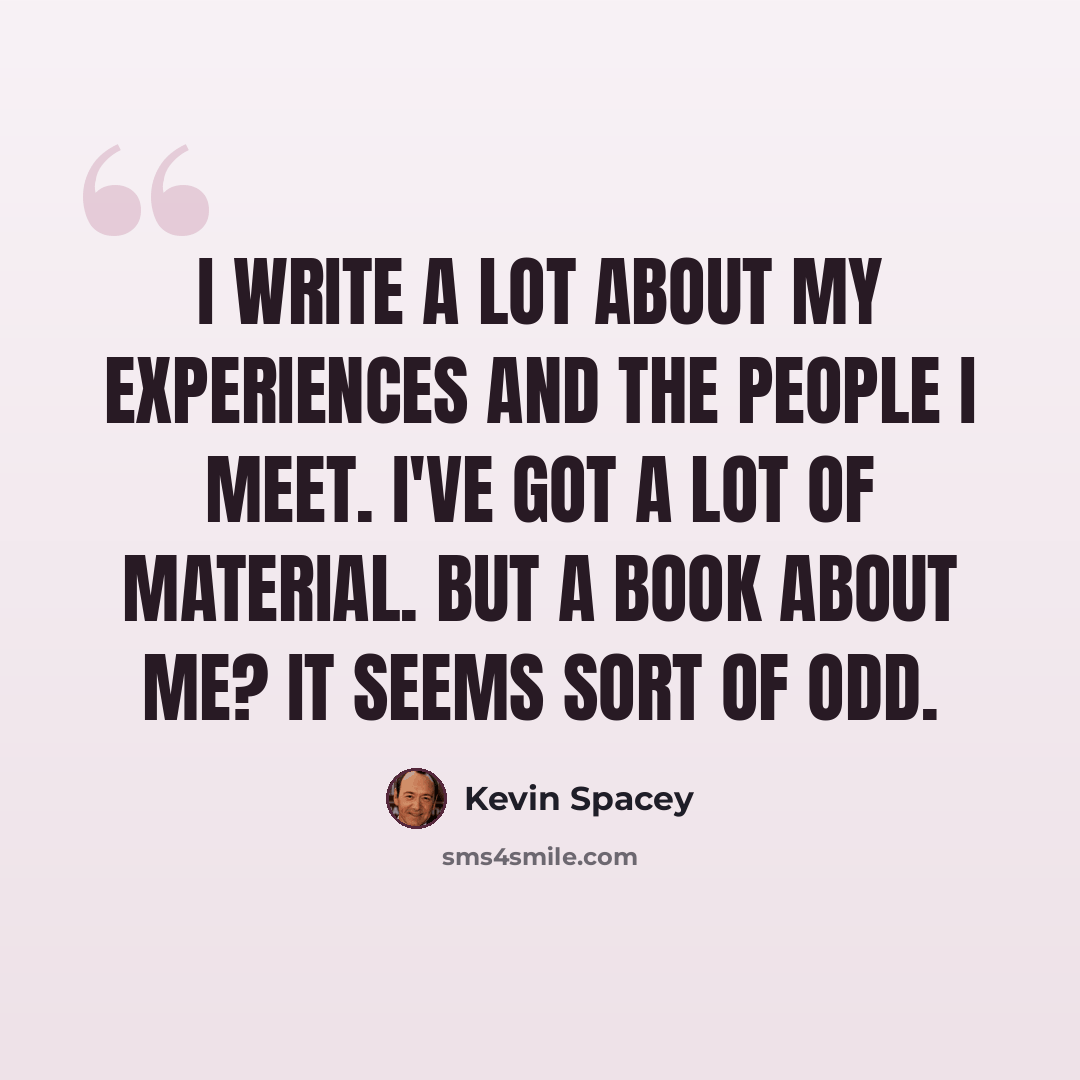 “I write a lot about my experiences and the people I meet. I've got a lot of material. But a book about me? It seems sort of odd.” quote by Kevin Spacey
