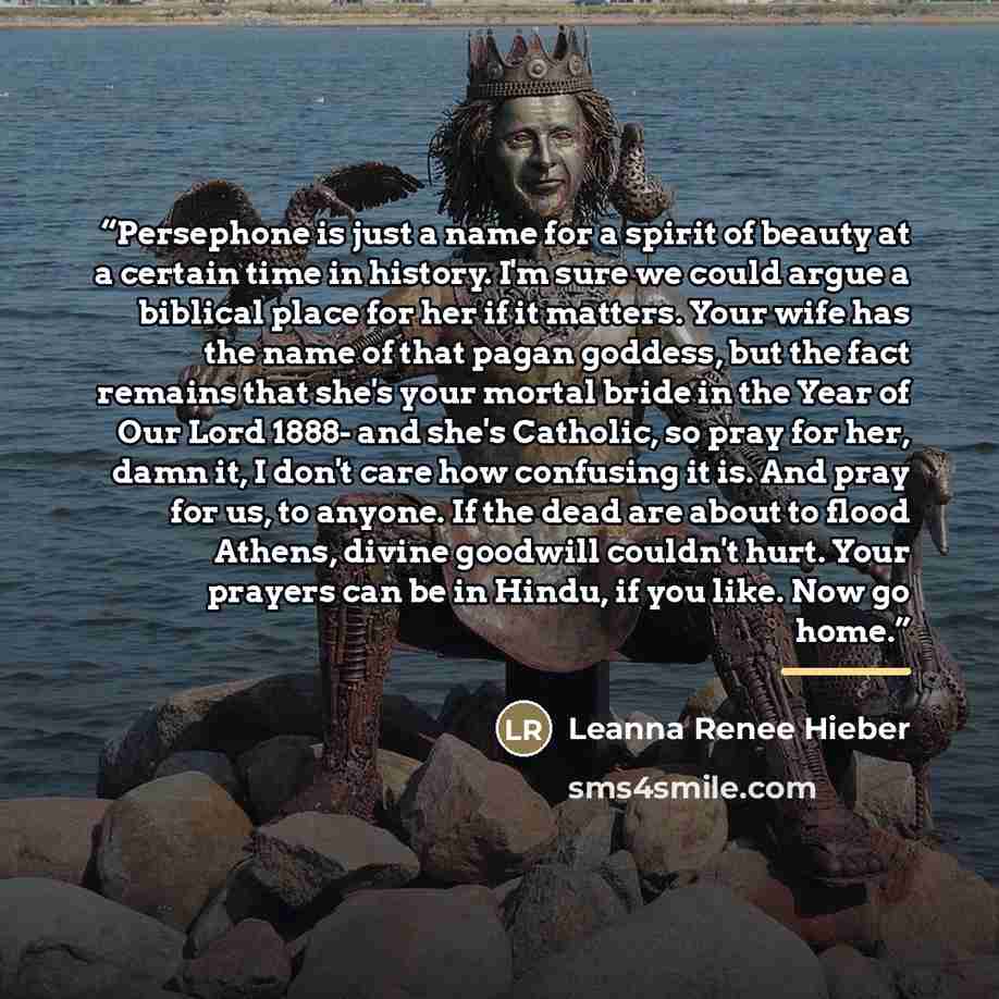 “Persephone is just a name for a spirit of beauty at a certain time in history. I'm sure we could argue a biblical place for her if it matters. Your wife has the name of that pagan goddess, but the fact remains that she's your mortal bride in the Year of Our Lord 1888- and she's Catholic, so pray…” quote by Leanna Renee Hieber