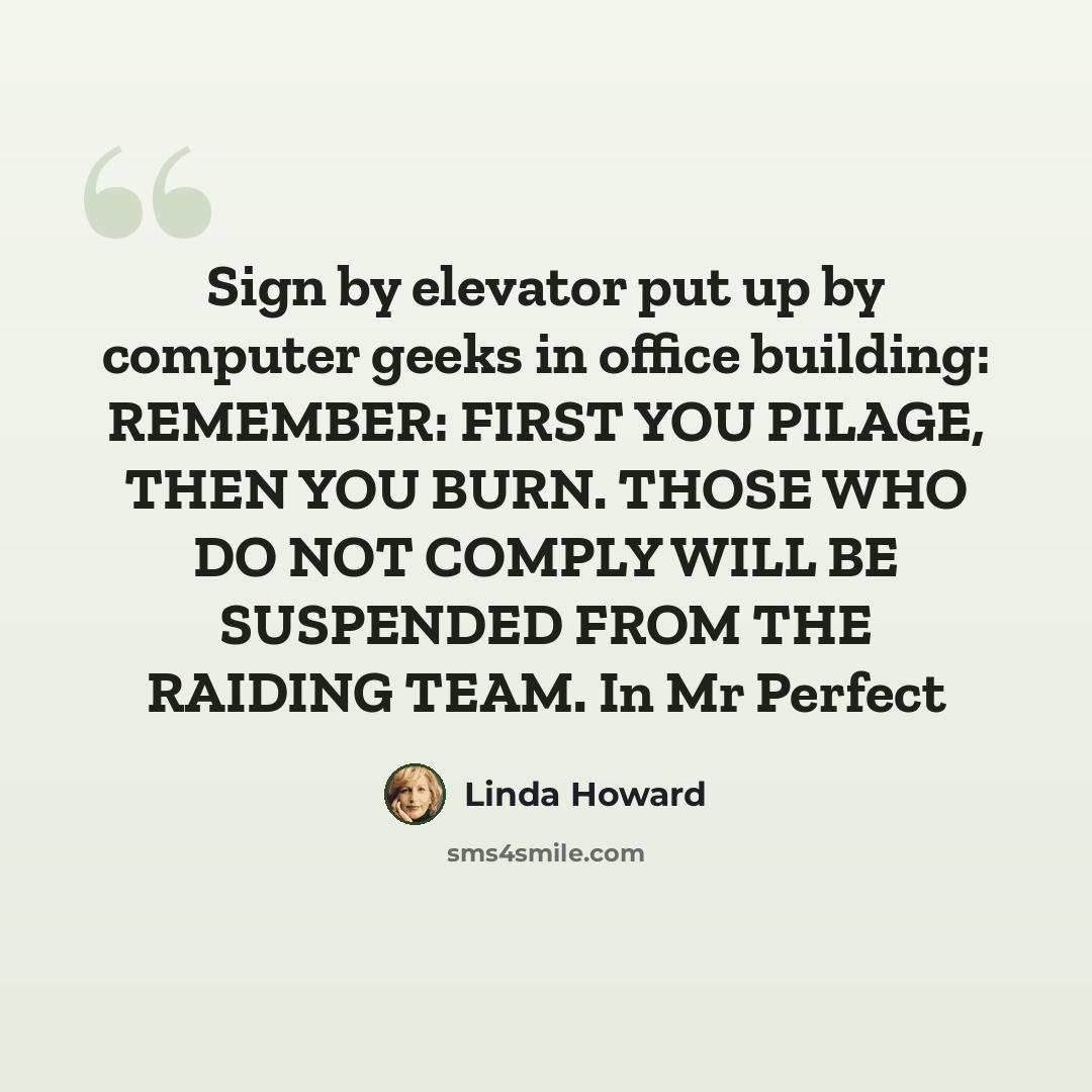 “Sign by elevator put up by computer geeks in office building: REMEMBER: FIRST YOU PILAGE, THEN YOU BURN. THOSE WHO DO NOT COMPLY WILL BE SUSPENDED FROM THE RAIDING TEAM. In Mr Perfect” quote by Linda Howard