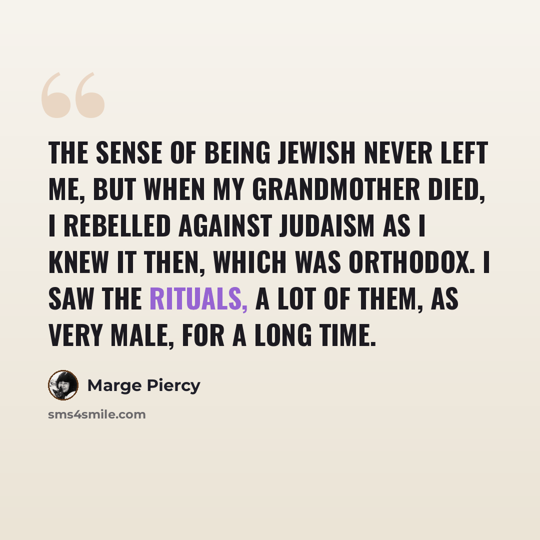 “The sense of being Jewish never left me, but when my grandmother died, I rebelled against Judaism as I knew it then, which was Orthodox. I saw the rituals, a lot of them, as very male, for a long time.” quote by Marge Piercy