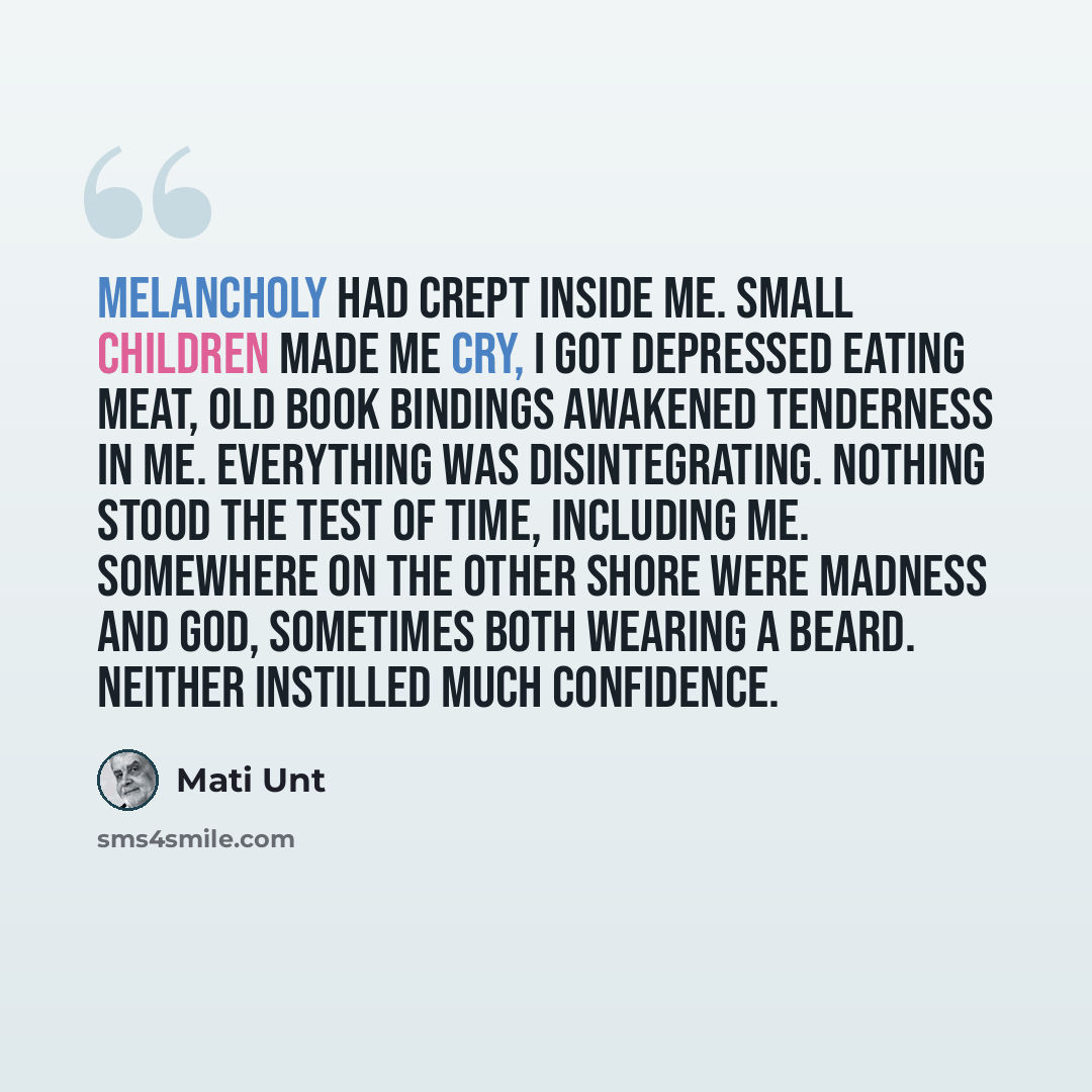 “Melancholy had crept inside me. Small children made me cry, I got depressed eating meat, old book bindings awakened tenderness in me. Everything was disintegrating. Nothing stood the test of time, including me. Somewhere on the other shore were madness and God, sometimes both wearing a beard…” quote by Mati Unt
