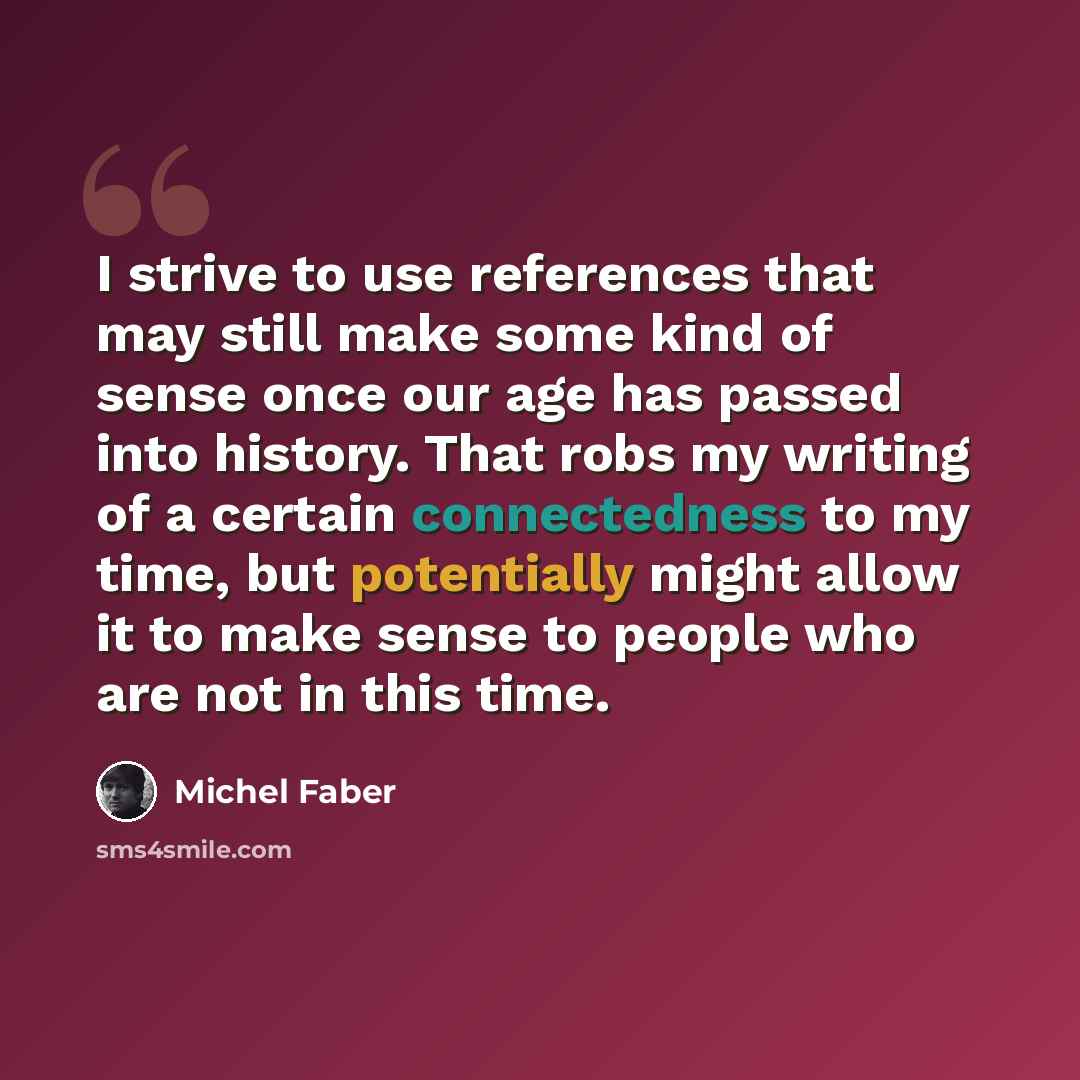 “I strive to use references that may still make some kind of sense once our age has passed into history. That robs my writing of a certain connectedness to my time, but potentially might allow it to make sense to people who are not in this time.” quote by Michel Faber