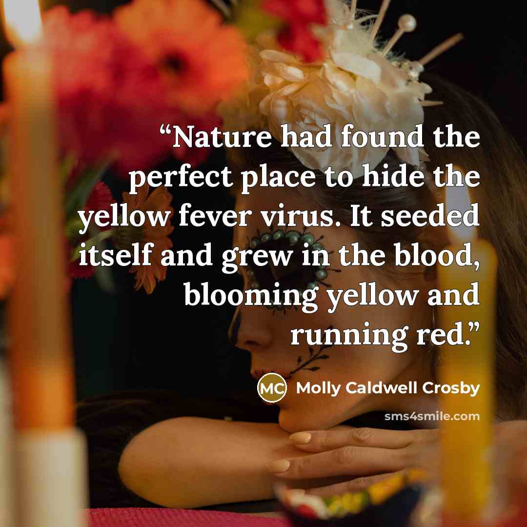 “Nature had found the perfect place to hide the yellow fever virus. It seeded itself and grew in the blood, blooming yellow and running red.” quote by Molly Caldwell Crosby