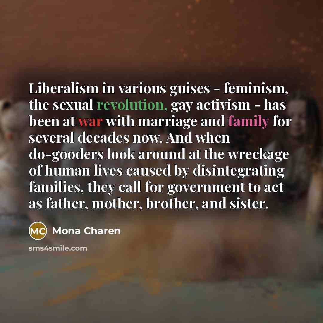 “Liberalism in various guises - feminism, the sexual revolution, gay activism - has been at war with marriage and family for several decades now. And when do-gooders look around at the wreckage of human lives caused by disintegrating families, they call for government to act as father, mother…” quote by Mona Charen
