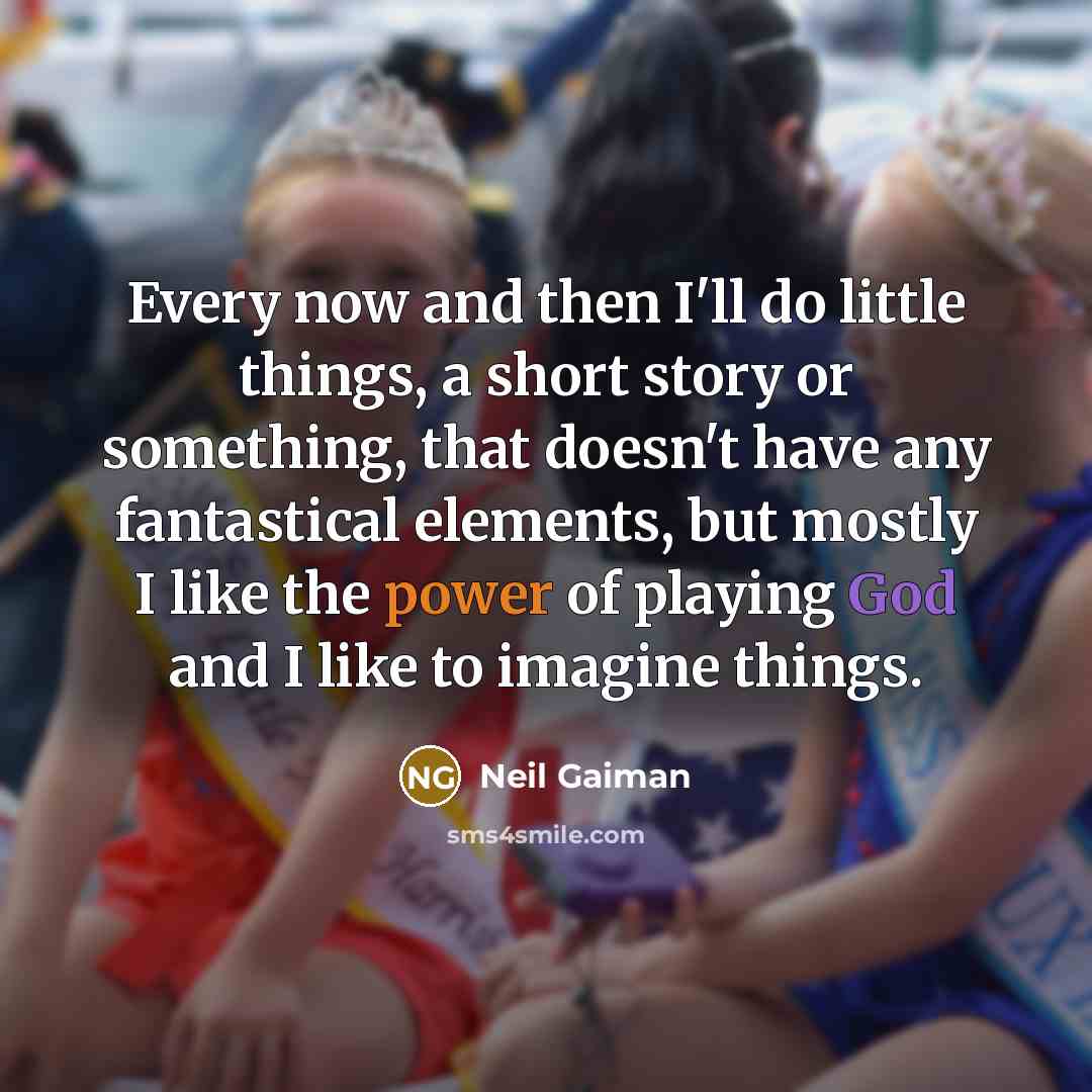 “Every now and then I'll do little things, a short story or something, that doesn't have any fantastical elements, but mostly I like the power of playing God and I like to imagine things.” quote by Neil Gaiman