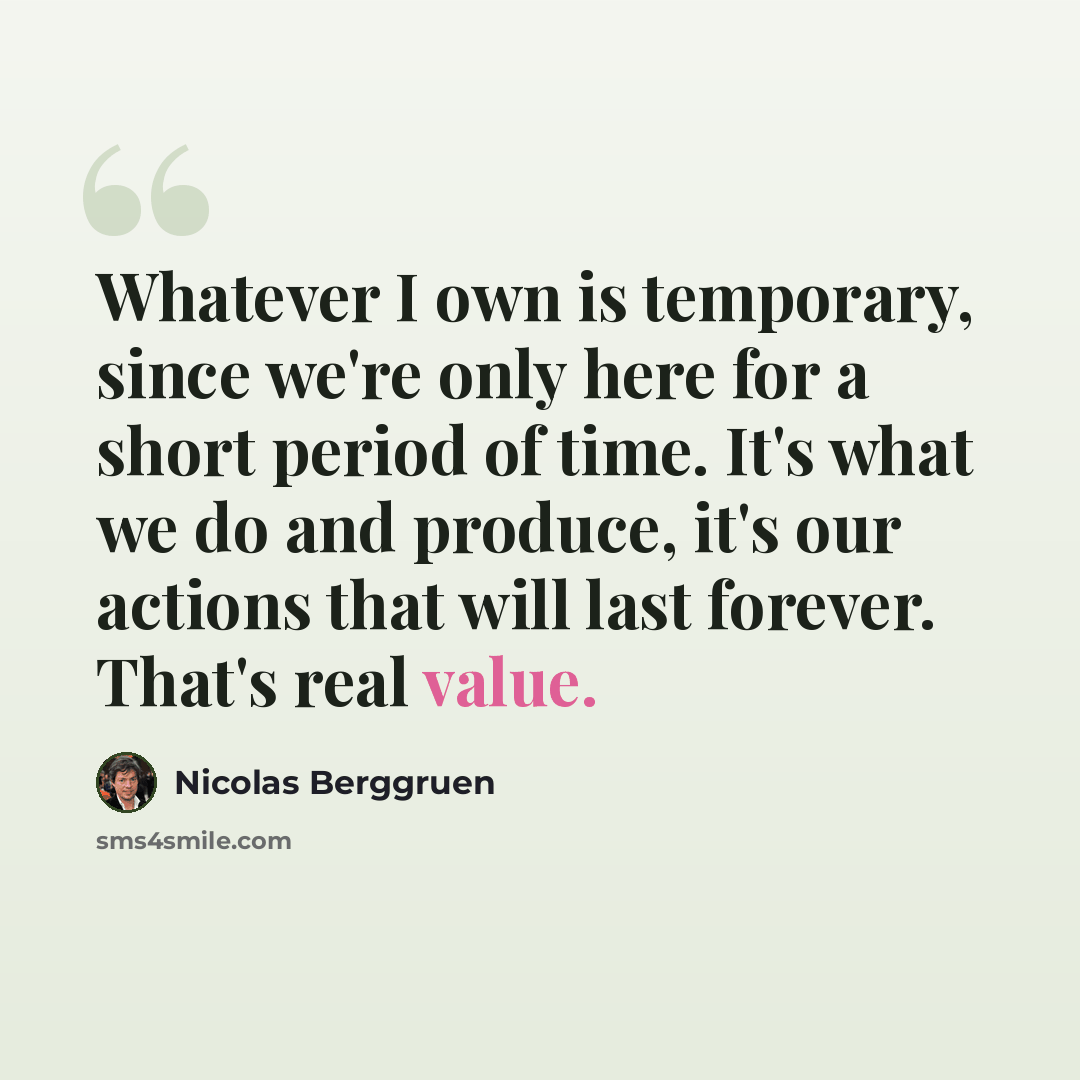 “Whatever I own is temporary, since we're only here for a short period of time. It's what we do and produce, it's our actions that will last forever. That's real value.” quote by Nicolas Berggruen